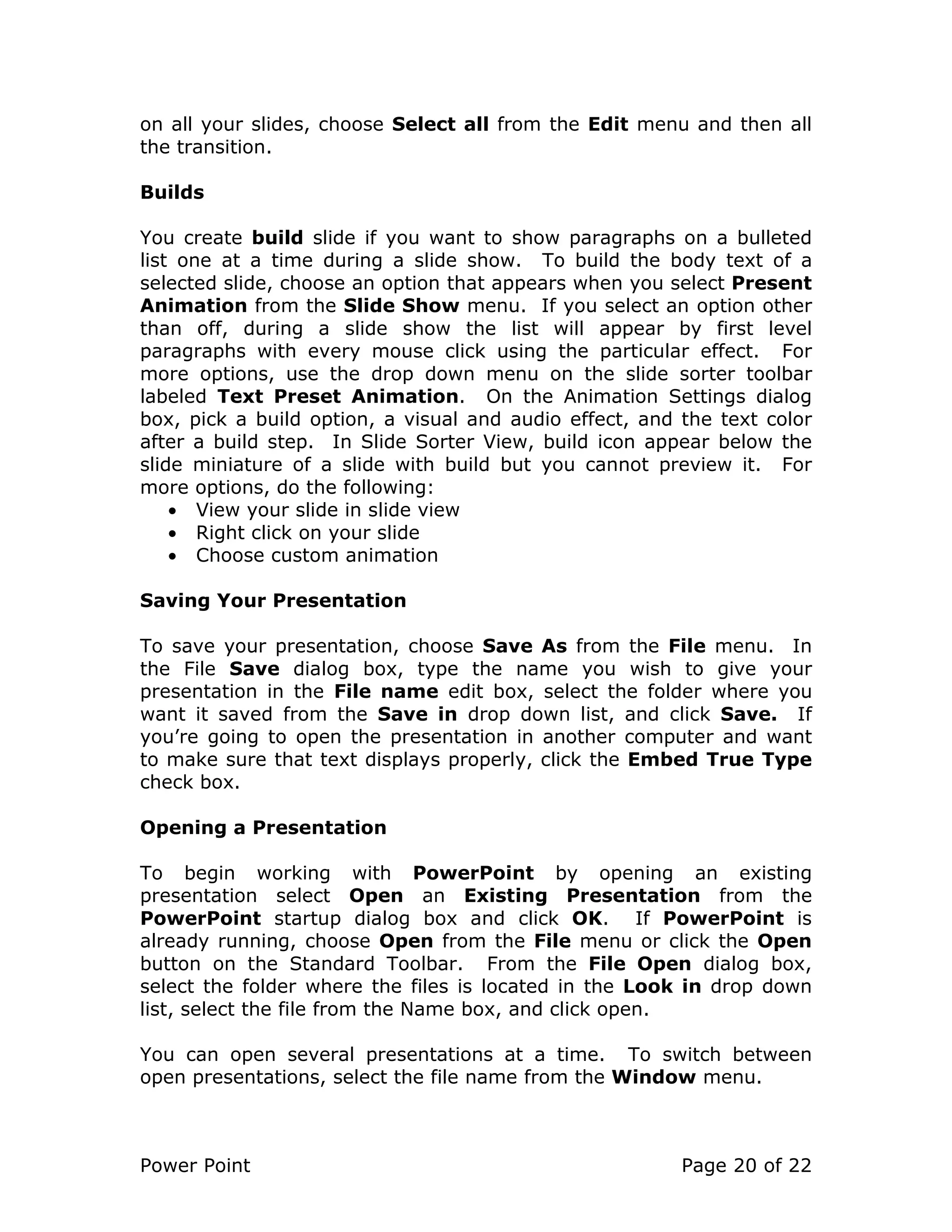 Power Point Page 20 of 22
on all your slides, choose Select all from the Edit menu and then all
the transition.
Builds
You create build slide if you want to show paragraphs on a bulleted
list one at a time during a slide show. To build the body text of a
selected slide, choose an option that appears when you select Present
Animation from the Slide Show menu. If you select an option other
than off, during a slide show the list will appear by first level
paragraphs with every mouse click using the particular effect. For
more options, use the drop down menu on the slide sorter toolbar
labeled Text Preset Animation. On the Animation Settings dialog
box, pick a build option, a visual and audio effect, and the text color
after a build step. In Slide Sorter View, build icon appear below the
slide miniature of a slide with build but you cannot preview it. For
more options, do the following:
• View your slide in slide view
• Right click on your slide
• Choose custom animation
Saving Your Presentation
To save your presentation, choose Save As from the File menu. In
the File Save dialog box, type the name you wish to give your
presentation in the File name edit box, select the folder where you
want it saved from the Save in drop down list, and click Save. If
you’re going to open the presentation in another computer and want
to make sure that text displays properly, click the Embed True Type
check box.
Opening a Presentation
To begin working with PowerPoint by opening an existing
presentation select Open an Existing Presentation from the
PowerPoint startup dialog box and click OK. If PowerPoint is
already running, choose Open from the File menu or click the Open
button on the Standard Toolbar. From the File Open dialog box,
select the folder where the files is located in the Look in drop down
list, select the file from the Name box, and click open.
You can open several presentations at a time. To switch between
open presentations, select the file name from the Window menu.
 