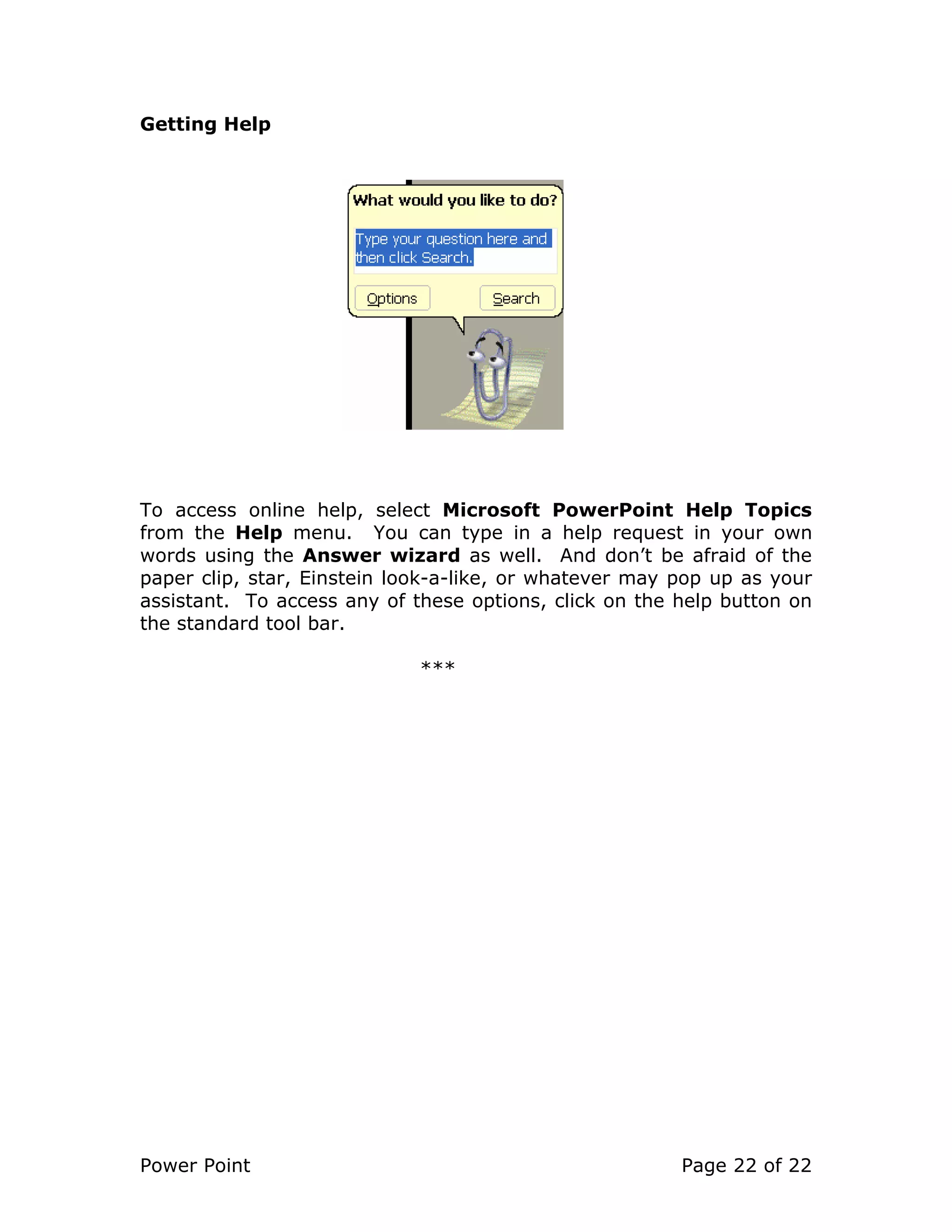Power Point Page 22 of 22
Getting Help
To access online help, select Microsoft PowerPoint Help Topics
from the Help menu. You can type in a help request in your own
words using the Answer wizard as well. And don’t be afraid of the
paper clip, star, Einstein look-a-like, or whatever may pop up as your
assistant. To access any of these options, click on the help button on
the standard tool bar.
***
 