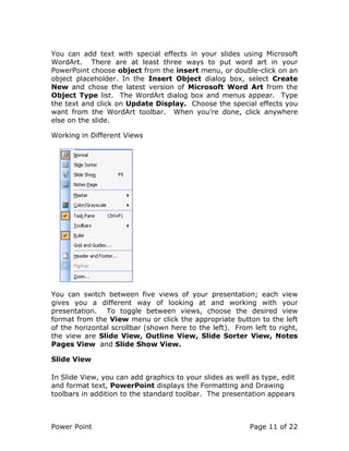 Power Point Page 11 of 22
You can add text with special effects in your slides using Microsoft
WordArt. There are at least three ways to put word art in your
PowerPoint choose object from the insert menu, or double-click on an
object placeholder. In the Insert Object dialog box, select Create
New and chose the latest version of Microsoft Word Art from the
Object Type list. The WordArt dialog box and menus appear. Type
the text and click on Update Display. Choose the special effects you
want from the WordArt toolbar. When you’re done, click anywhere
else on the slide.
Working in Different Views
You can switch between five views of your presentation; each view
gives you a different way of looking at and working with your
presentation. To toggle between views, choose the desired view
format from the View menu or click the appropriate button to the left
of the horizontal scrollbar (shown here to the left). From left to right,
the view are Slide View, Outline View, Slide Sorter View, Notes
Pages View and Slide Show View.
Slide View
In Slide View, you can add graphics to your slides as well as type, edit
and format text, PowerPoint displays the Formatting and Drawing
toolbars in addition to the standard toolbar. The presentation appears
 