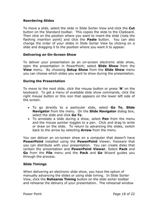 Power Point Page 18 of 22
Reordering Slides
To move a slide, select the slide in Slide Sorter View and click the Cut
button on the Standard toolbar. This copies the slide to the Clipboard.
Then click on the position where you want to insert the slide (note the
flashing insertion point) and click the Paste button. You can also
change the order of your slides in Slide Sorter View by clicking on a
slide and dragging it to the position where you want it to appear.
Delivering an On-Screen Show
To deliver your presentation as an on-screen electronic slide show,
open the presentation in PowerPoint; select Slide Show from the
View menu. By choosing Setup Show from the Slide Show menu
you can choose which slides you want to show during the presentation.
During the Presentation
To move to the next slide, click the mouse button or press ‘N’ on the
keyboard. To get a menu of available slide show commands, click the
right mouse button or this icon that appears on the lower left side of
the screen.
• To go directly to a particular slide, select Go To, Slide
Navigator from the menu. On the Slide Navigator dialog box,
select the slide and click Go To.
• To annotate a slide during a show, select Pen from the menu
and the mouse pointer toggles to a pen. Click and drag to write
or draw on the slide. To return to advancing the slides, switch
back to the arrow by selecting Arrow from the menu
You can deliver an on-screen show on a computer that doesn’t have
PowerPoint installed using the PowerPoint Viewer, freeware that
you can distribute with your presentation. You can create disks that
contain the presentation and PowerPoint Viewer. Select Pack and
Go from the File menu and the Pack and Go Wizard guides you
through the process.
Slide Timings
When delivering an electronic slide show, you have the option of
manually advancing the slides or using slide timing. In Slide Sorter
View, click the Rehearse Timing button on the slide sorter toolbar
and rehearse the delivery of your presentation. The rehearsal window
 