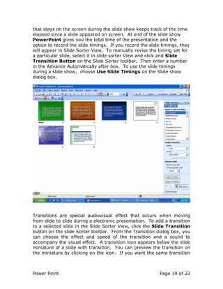 Power Point Page 19 of 22
that stays on the screen during the slide show keeps track of the time
elapsed since a slide appeared on screen. At end of the slide show
PowerPoint gives you the total time of the presentation and the
option to record the slide timings. If you record the slide timings, they
will appear in Slide Sorter View. To manually revise the timing set for
a particular slide, select it in slide sorter View and click and Slide
Transition Button on the Slide Sorter toolbar. Then enter a number
in the Advance Automatically after box. To use the slide timings
during a slide show, choose Use Slide Timings on the Slide show
dialog box.
Transitions are special audiovisual effect that occurs when moving
from slide to slide during a electronic presentation. To add a transition
to a selected slide in the Slide Sorter View, click the Slide Transition
button on the slide Sorter toolbar. From the Transition dialog box, you
can choose the effect and speed of the transition and a sound to
accompany the visual effect. A transition icon appears below the slide
miniature of a slide with transition. You can preview the transition on
the miniature by clicking on the icon. If you want the same transition
 