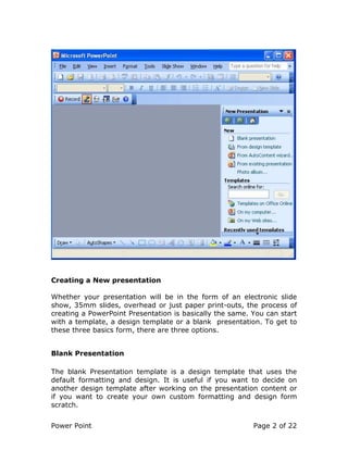 Power Point Page 2 of 22
Creating a New presentation
Whether your presentation will be in the form of an electronic slide
show, 35mm slides, overhead or just paper print-outs, the process of
creating a PowerPoint Presentation is basically the same. You can start
with a template, a design template or a blank presentation. To get to
these three basics form, there are three options.
Blank Presentation
The blank Presentation template is a design template that uses the
default formatting and design. It is useful if you want to decide on
another design template after working on the presentation content or
if you want to create your own custom formatting and design form
scratch.
 