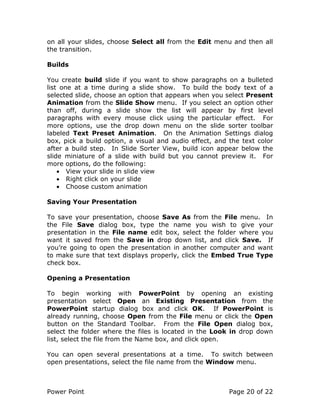 Power Point Page 20 of 22
on all your slides, choose Select all from the Edit menu and then all
the transition.
Builds
You create build slide if you want to show paragraphs on a bulleted
list one at a time during a slide show. To build the body text of a
selected slide, choose an option that appears when you select Present
Animation from the Slide Show menu. If you select an option other
than off, during a slide show the list will appear by first level
paragraphs with every mouse click using the particular effect. For
more options, use the drop down menu on the slide sorter toolbar
labeled Text Preset Animation. On the Animation Settings dialog
box, pick a build option, a visual and audio effect, and the text color
after a build step. In Slide Sorter View, build icon appear below the
slide miniature of a slide with build but you cannot preview it. For
more options, do the following:
• View your slide in slide view
• Right click on your slide
• Choose custom animation
Saving Your Presentation
To save your presentation, choose Save As from the File menu. In
the File Save dialog box, type the name you wish to give your
presentation in the File name edit box, select the folder where you
want it saved from the Save in drop down list, and click Save. If
you’re going to open the presentation in another computer and want
to make sure that text displays properly, click the Embed True Type
check box.
Opening a Presentation
To begin working with PowerPoint by opening an existing
presentation select Open an Existing Presentation from the
PowerPoint startup dialog box and click OK. If PowerPoint is
already running, choose Open from the File menu or click the Open
button on the Standard Toolbar. From the File Open dialog box,
select the folder where the files is located in the Look in drop down
list, select the file from the Name box, and click open.
You can open several presentations at a time. To switch between
open presentations, select the file name from the Window menu.
 