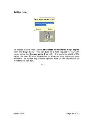 Power Point Page 22 of 22
Getting Help
To access online help, select Microsoft PowerPoint Help Topics
from the Help menu. You can type in a help request in your own
words using the Answer wizard as well. And don’t be afraid of the
paper clip, star, Einstein look-a-like, or whatever may pop up as your
assistant. To access any of these options, click on the help button on
the standard tool bar.
***
 