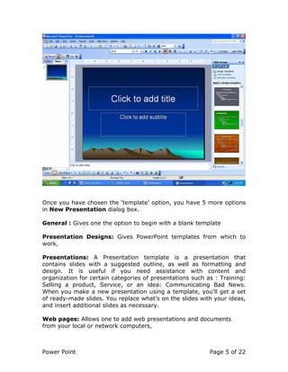 Power Point Page 5 of 22
Once you have chosen the ‘template’ option, you have 5 more options
in New Presentation dialog box.
General : Gives one the option to begin with a blank template
Presentation Designs: Gives PowerPoint templates from which to
work,
Presentations: A Presentation template is a presentation that
contains slides with a suggested outline, as well as formatting and
design. It is useful if you need assistance with content and
organization for certain categories of presentations such as : Training:
Selling a product, Service, or an idea: Communicating Bad News.
When you make a new presentation using a template, you’ll get a set
of ready-made slides. You replace what’s on the slides with your ideas,
and insert additional slides as necessary.
Web pages: Allows one to add web presentations and documents
from your local or network computers,
 