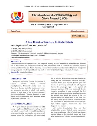 Gunjan K et al / Int. J. of Pharmacology and Clin. Research Vol-2(2) 2018 [124-126]
124
IJPCR |Volume 2 | Issue 2 | July – Dec- 2018
www.ijpcr.net
Case Report Clinical research
A Case Report on Transverse Testicular Ectopia
VD. Gunjan Keshri1
, VD. Anil Chaudhari2
1
B.A.M.S., M.S.(Shalyatantra)
2
B.A.M.S., M.D.(Rasashastra)
Room no. 20, Government Ayurveda Hospital, Sakkardara square, Nagpur
*
Address for correspondence: VD. Anil Chaudhari
E-mail: anilchaudhari@gmail.com
ABSTRACT
Transverse Testicular Ectopia (TTE) is a rare congenital anomaly in which both testicles migrate towards the same
side of the scrotum. It is usually associated with other abnormalities such as Mullerian duct syndrome, inguinal
hernia, scrotal anomalies etc. We are presenting a case of Transverse Testicular Ectopia in a 30 year old male patient
having complaints of Left Inguinal Hernia previously operated for Left Orchidopexy with mesh placement.
Keywords: Ectopia, Orchidopexy
INTRODUCTION
Transverse Testicular Ectopia also known as
Crossed Testicular Ectopia, Testicular
pseudoplication, Unilateral double testis and
Transverse aberrant testicular maldescent. It is a
rare congenital anomaly in which both testicles
migrate to same side of the scrotum through a
single inguinal canal. Often the diagnosis is made
during surgical exploration. Here we report a case
of previously knowned TTE.
CASE PRESENTATION
A 30 year old male patient visited to our OPD
having complaints of Left Inguinal swelling since 2
year which was previously operated 3 years back in
government hospital and attended as a recurrent left
inguinal hernia. On exploration, only one testicle
felt on left side. Right side scrotum was found to be
empty. On left side Indirect, funicular, reducible,
recurrent hernia was present. Patient gives the
history of previously operated for left Inguinal
Hernia. On discharge paper of the patient of
previous operation, TTE was mentioned. In the
operative procedure, it was mentioned that left
testis was already present in the same hemi-scrotum
and second testis which was present in the Left
Inguinal canal was pulled down to the same side
and finally mesh placed. But on examination only
one testicle felt in the left scrotum. USG done few
days before suggests monorchism. But still
diagnosis was unclear.
All routine investigations done and then
scheduled for surgery. With all aseptic precautions
and ensuring adequate effect of spinal anaesthesia,
incision taken on left inguinal region and layer
wise separation till external oblique apponeurosis.
International Journal of Pharmacology and
Clinical Research (IJPCR)
ISSN: 2521-2206
 