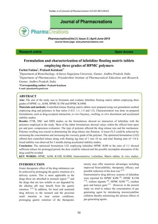 Farhat, et al / Journal of Pharmacreations Vol-2(2) 2015 [50-61]
50
Pharmacreations|Vol.2 | Issue 2 | April-June-2015
Journal Home page: www.pharmacreations.com
Research article Open Access
Formulation and characterization of lafutidine floating matrix tablets
employing three grades of HPMC polymers
Farhat Fatima1
, Prakash Katakam2*
1
Department of Biotechnology, Acharya Nagarjuna University, Guntur, Andhra Pradesh, India
2
Department of Pharmaceutics, Priyadarshini Institute of Pharmaceutical Education and Research,
Guntur, Andhra Pradesh, India
*Corresponding author: Prakash Katakam
E-mail: pkatakam9@gmail.com
ABSTRACT
Aim: The aim of the study was to formulate and evaluate lafutidine floating matrix tablets employing three
grades of HPMC i.e., K4M, HPMC K15M and HPMC K100M.
Materials and methods: Controlled release floating matrix tablets were prepared using wet granulation method
employing drug and polymers in four ratios (1:0.5; 1:1; 1:5 and 1:2). Characterization was done on prepared
formulations, such as drug-excipient interaction, in vitro buyoncy, swelling, in vitro dissolution and accelerated
stability studies.
Results: FTIR, DSC and XRD studies on the formulations showed no interaction of lafutidine with the
polymers employed in the study. Most of the tablet formulations showed values within the official limit upon
pre and post- compression evaluation. The type of polymer affected the drug release rate and the mechanism.
Polymer swelling was crucial in determining the drug release rate flotation. A lesser FLT could be achieved by
increasing the concentration and increasing the viscosity grade of the polymer. The optimized formulation (LS2)
offered best controlled release along with floating lag time of 1 min 10 sec and total floating time of >14 h.
Good stability was observed for 3 months during accelerated stability studies.
Conclusion: The optimized formulation LS2 employing lafutidine HPMC K4M in the ratio of 1:1 showed
sufficient release for prolonged period, the dose could be reduced and the possible incomplete absorption of the
drug could be avoided.
KEY WORDS: HPMC, K4M, K15M, K100M, Gastroretentive, Lafutidine, Matrix tablets, In vitro studies.
INTRODUCTION
Grater therapeutic effect of the drug substances can
be achieved by prolonging the gastric retention of a
delivery system. This is more applicable to the
drugs those are absorbed in stomach region [1]
and
the drugs that are less soluble or are degraded by
the alkaline pH may benefit from the gastric
retention. [2,3]
In addition, for local and sustained
drug delivery to the stomach and the proximal
small intestine to treat certain conditions,
prolonging gastric retention of the therapeutic
moiety may offer numerous advantages including
improved bioavailability, therapeutic efficacy and
possible reduction of the dose size [4,5].
Gastroretentive drug delivery systems of lafutidine
were reported for HPMC K4M [6]
, HPMC K15M
[7,8]
, sodium alginate [9]
, HPMC K4M [10]
, xanthan
gum and karaya gum [11]
. However in the present
study we tried to reduce the concentration of gas
generating agent by introducing microcrystalline
cellulose thereby minimizing the adverse effects of
gas generating agents.
Journal of Pharmacreations
 