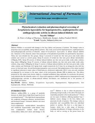 Tayyaba S et al / Int. J. of Farmacia, Vol-1, Issue 1, (July- Sep.) 2015, Pg. 37- 47
37
International Journal of Farmacia
Journal Home page: www.ijfjournal.com
Phytochemical evaluation and pharmacological screening of
Scrophularia hypercifolia for hepatoprotective, nephroprotective and
antihyperglycemic activity in alloxan induced diabetic rats
Tayyaba Siddiqua*
St. Peter s College of Pharmacy, Madikonda, Kazipet, Andhra Pradesh 506142,
*
E-mail: Tayyaba_Siddiqua@yahoo.com
Abstract
Diabetes Mellitus is associated with damage to the liver, kidney and pancreas of patients. The damage varies in
proportion and susceptibility among diabetic patients. This study assessed the hepatoprotective ,nephroprotective
and antihyperglycemic activities of ethanolic extract of Scrophularia hypercifolia in alloxan induced diabetic
rats. Extraction of the ethanolic extract from aerial parts of Scrophularia hypercifolia was performed by maceration.
Thirty rats were divided into five groups. Group I consisted of normal rats that were given only sterile saline
solution and served as control group. Group II consists of normal rats that were given alloxan monohydrate
(150mg/kg B.W). Group III consists of alloxan induced diabetic rats that were given daily sterile saline solution,
drug extract (200mg/kg), Group IV consists of alloxan induced diabetic rats that were given daily sterile saline
solution, drug extract (400mg/kg) & Group V consists of alloxan induced diabetic rats that were given daily sterile
saline solution and Metformin (14.2 mg/kg body weight) respectively for 21 days by an intragastric tube with free
access to food and water. Several biochemical parameters were assessed. Oral administration of the extract resulted
in significant reduction in mean values of blood glucose, cholesterol, triglyceride, LDL-C, urea, uric acid, creatinine
accompanied by an increase in the mean values of the total protein, albumin, HDL in diabetic rats. The effects
produced by this extract were closely similar to a standard antidiabetic drug, metformin. In conclusion, the present
study indicates that the ethanolic extract of S. Hypercifolia appears to exhibit nephroprotective,hepatoprotective and
antihyperglycemic activities in alloxan induced diabetic rats.Extracts was attributed due to the presence of
Flavonoids and Tannins.
Key-Words: Diabetes Mellitus, Scrophularia hypercifolia, Hepatoprotective, Nephroprotective, Anti
hyperglycemic, Alloxan, Metformin.
INTRODUCTION
Diabetes mellitus (DM), is a group of metabolic
diseases in which there is high blood sugar level over
a prolonged period [1]
. This high blood sugarproduces
the symptoms of frequent urination, increased thirst,
and increased hunger. Untreated, diabetes can cause
manycomplications.
Acute complications include diabetic ketoacidosis
and nonketotic hyperosmolar coma. Serious long-
term complications include heart disease,
stroke, kidney failure, foot ulcers and damage to the
eyes[2]
. Diabetes is due to either the pancreas not
producing enough insulin, or the cells of the body not
responding properly to the insulin produced [2]
. There
are two types of diabetes afflicting mankind. Type 1
diabetes causes damage to the liver, kidney and
pancreatic β-cells of patients. This damage varies in
proportion and susceptibility from one individual
patient to another. The liver is a vital organ in
humans, which has a wide range of functions
including detoxification of foreign substances in the
body as well as serving as the power house for
 