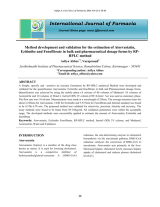 Asfiya A et al / Int. J. of Farmacia, 2016; Vol-(2) 1: 38-48
38
International Journal of Farmacia
Journal Home page: www.ijfjournal.com
Method development and validation for the estimation of Atorvastatin,
Ezitimibe and Fenofibrate in bulk and pharmaceutical dosage forms by RP-
HPLC method
Asfiya Abbas*1
, Varaprasad2
Jyothishmathi Institute of Pharmaceutical Science, Ramakrishna Colony, Karimnagar – 505481
*Corresponding author: Asfiya Abbas
*
Email id: asfiya_abbas@yahoo.com
ABSTRACT
A Simple, specific and sensitive an isocratic Estimation by RP-HPLC analytical Method were developed and
validated for the quantification Atorvastatin, Ezitimibe and fenofibrate in bulk and Pharmaceutical dosage forms.
Quantification was achieved by using the mobile phase (A mixture of 80 volumes of Methanol: 10 volumes of
Acetonitrile and 10 volumes of Water.). Inertsil ODS 3V column (250×4.6mm× 5µ) was used as stationary phase.
The flow rate was 1.0 ml/min. Measurements were made at a wavelength of 256nm. The average retention times for
about 2.230min for Atorvastatin, 3.840 for Ezitimibe and 5.937min for Fenofibrate.and Internal standard was found
to be 4.37& 6.70 min. The proposed method was validated for selectivity, precision, linearity and accuracy. The
assay methods were found to be linear from 50-150µg/ml. All validation parameters were within the acceptable
range. The developed methods were successfully applied to estimate the amount of Atorvastatin, Ezitimibe and
fenofibrate
Keywords: Atorvastatin, Ezitimibe Fenofibrate, RP-HPLC method, Inertsil ODS 3V column, and Methanol,
Acetonotrile, Water and Validation.
INTRODUCTION
Atorvastatin
Atorvastatin (Lipitor) is a member of the drug class
known as statins. It is used for lowering cholesterol.
Atorvastatin is a competitive inhibitor of
hydroxymethylglutaryl-coenzyme A (HMG-CoA)
reductase, the rate-determining enzyme in cholesterol
biosynthesis via the mevalonate pathway. HMG-CoA
reductase catalyzes the conversion of HMG-CoA to
mevalonate. Atorvastatin acts primarily in the liver.
Decreased hepatic cholesterol levels increases hepatic
uptake of cholesterol and reduces plasma cholesterol
levels [1].
 