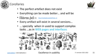 www.dadda.it roberto@dadda.it Excellence in usability 1st semester 2021-2022 11
Corollaries
• The perfect artefact does not exist
• Everything can be made better… and will be
•
• Every artifact will exist in several versions…
• … specially when in used to support complex
tasks ...as in WEB pages and interfaces
https://it.wikipedia.org/wiki/Panta_rei
(1)
 