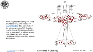www.dadda.it roberto@dadda.it Excellence in usability 1st semester 2021-2022 25
Wald’s insight and reasoning was based
on understanding what we now call
survivorship bias. Bias is any factor in
the research process which skews the
results. Survivorship bias describes the
error of looking only at subjects who’ve
reached a certain point without
considering the (often invisible) subjects
who haven’t.
 