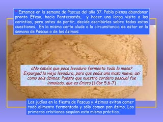 *  Estamos en la semana de Pascua del año 37. Pablo piensa abandonar pronto Éfeso, hacia Pentecostés,  y hacer una larga visita a los corintios, pero antes de partir, decide escribirles sobre todas estas cuestiones.  En la misma carta alude a la circunstancia de estar en la semana de Pascua o de los ázimos: Los judíos en la fiesta de Pascua y Ázimos evitan comer todo alimento fermentado y sólo comen pan ázimo. Los primeros cristianos seguían esta misma práctica. ¿No sabéis que poca levadura fermenta toda la masa? Expurgad la vieja levadura, para que seáis una masa nueva, así como sois ázimos. Puesto que nuestro cordero pascual fue inmolado, que es Cristo  (1 Cor 5,6-7) 