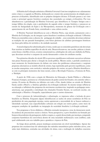 A História da Civilização substituiu a História Universal. Com isso completava-se o afastamento
entre o laico e o sagrado na História, deslocando-se o motor dos acontecimentos da religião para o
processo civilizatório, identificado com os próprios desígnios divinos. O Estado passou a ser visto
como o principal agente histórico condutor das sociedades ao estágio civilizatório. Por isso
abandonou-se a periodização da História Universal, que identificava os Tempos Antigos com o
tempo bíblico da criação, com o predomínio do sagrado sobre o tempo histórico, e passou-se ao
estudo da Antiguidade do Egito e da Mesopotâmia, momento de gênese da Civilização com o
aparecimento de um Estado forte, centralizado e uma cultura escrita.

      A História Nacional identificava-se com a História Pátria, cuja missão, juntamente com a
História da Civilização, era de integrar o povo brasileiro à moderna civilização ocidental. A História
Pátria era entendida como o alicerce da “pedagogia do cidadão”, seus conteúdos deveriam enfatizar
as tradições de um passado homogêneo, com feitos gloriosos de célebres personagens históricos
nas lutas pela defesa do território e da unidade nacional.

       A moral religiosa foi substituída pelo civismo, sendo que os conteúdos patrióticos não deveriam
ficar restritos ao âmbito específico da sala de aula. Desenvolveram-se, nas escolas, práticas e rituais
como festas e desfiles cívicos, eventos comemorativos, celebrações de culto aos símbolos da Pátria,
que deveriam envolver o conjunto da escola demarcando o ritmo do cotidiano escolar.

      Nas primeiras décadas do século XX os governos republicanos realizaram sucessivas reformas
mas pouco fizeram para alterar a situação da escola pública. Mesmo assim, o período constituiu-se
num momento de fortalecimento do debate em torno dos problemas educacionais e surgiram
propostas alternativas ao modelo oficial de ensino, logo reprimidas pelo governo republicano, como
as escolas anarquistas, com currículo e métodos próprios de ensino, no qual a História identificava-
se com os principais momentos das lutas sociais, como a Revolução Francesa, a Comuna de Paris,
a Abolição.

      A partir de 1930, com a criação do Ministério da Educação e Saúde Pública e a Reforma
Francisco Campos, acentuou-se o fortalecimento do poder central do Estado e do controle sobre o
ensino. O ensino de História era idêntico em todo o País, dando ênfase ao estudo de História
Geral, sendo o Brasil e a América apêndices da civilização ocidental. Ao mesmo tempo refletia-se
na educação a influência das propostas do movimento escolanovista, inspirado na pedagogia norte-
americana, que propunha a introdução dos chamados Estudos Sociais, no currículo escolar, em
substituição a História e Geografia, especialmente para o ensino elementar.

      Com o processo de industrialização e urbanização, se repensou sobre a inclusão do povo
brasileiro na História. Enquanto alguns identificavam as razões do atraso econômico do País no
predomínio de uma população mestiça, outros apontavam a necessidade de se buscar conhecer a
identidade nacional, suas especificidades culturais em relação aos outros países, como meio de
assegurar condições de igualdade na integração da sociedade brasileira à civilização ocidental.

      Nos programas e livros didáticos, a História ensinada incorporou a tese da democracia racial,
da ausência de preconceitos raciais e étnicos. Nessa perspectiva, o povo brasileiro era formado por
brancos descendentes de portugueses, índios e negros, e, a partir dessa tríade, por mestiços, compondo
conjuntos harmônicos de convivência dentro de uma sociedade multirracial e sem conflitos, cada
qual colaborando com seu trabalho para a grandeza e riqueza do País.

      Ao longo desse período, poucas mudanças aconteceram em nível metodológico. Apesar das
propostas dos escolanovistas de substituição dos métodos mnemônicos pelos métodos ativos, com
aulas mais dinâmicas, centradas nas atividades do aluno, com a realização de trabalhos concretos


                                                  21
 