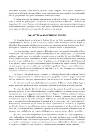 como fazer maquetes, visitar museus, assistir a filmes, comparar fatos e épocas, coordenar os
conhecimentos históricos aos geográficos, o que predominava era a memorização e as festividades
cívicas que passaram a ser parte fundamental do cotidiano escolar.

      A prática recorrente das salas de aula continuou sendo a de recitar as “lições de cor”, com
datas e nomes dos personagens considerados mais significativos da História. O aumento da
importância dos exames finais de admissão ao ginásio ou ao ensino superior acabavam por consagrar,
conjuntamente com a produção didática, uma seleção tradicional dos conteúdos que eram vistos
como a garantia de um bom desempenho dos alunos nesses exames.


                         DA HISTÓRIA AOS ESTUDOS SOCIAIS

       Da Segunda Guerra Mundial até o final da década de 70 foi um período de lutas pela
especificidade da História e pelo avanço dos Estudos Sociais no currículo escolar. Podem-se
identificar dois momentos significativos nesse processo: o primeiro ocorreu no contexto da demo-
cratização do País com o fim da ditadura Vargas e o segundo durante o governo militar.

      Nos anos imediatos ao pós-guerra, a História passou a ser considerada, pela política
internacional, como uma disciplina significativa na formação de uma cidadania para a paz, merecendo
cuidados especiais tanto na organização curricular quanto na produção dos materiais didáticos. A
Unesco passou a interferir na elaboração de livros escolares e nas propostas curriculares, indicando
possíveis perigos na ênfase dada às histórias de guerras, no modo de apresentar a história nacional
e nas questões raciais, em especial na disseminação de idéias racistas e preconceituosas. A História
deveria revestir-se de um conteúdo mais humanístico e pacifista, voltando-se ao estudo dos pro-
cessos de desenvolvimento econômico das sociedades, bem como dos avanços tecnológicos,
científicos e culturais da humanidade.

      No plano da educação elementar a tendência era substituir História e Geografia por Estudos
Sociais. Essa proposta renovava o enfoque da disciplina que perdia o caráter do projeto nacionalista
cívico e moralizante, marcando a penetração da visão norte-americana nos currículos bra- sileiros.

      No início dos anos 50 foi estabelecida uma nova seriação de História Geral e do Brasil para o
ensino secundário, por influências de historiadores profissionais formados pelas universidades.

      Ao longo das décadas de 50 e 60, sob inspiração do nacional-desenvolvimentismo, e da
presença americana na vida econômica brasileira, o ensino de História, no nível secundário, voltou-
se especialmente para o espaço americano, fortalecendo o lugar da História da América no currículo,
com a predominância da História dos Estados Unidos. A temática econômica ganhou espaço na
disciplina com o estudo dos ciclos econômicos. A História era entendida a partir da sucessão linear
dos centros econômicos hegemônicos da cana-de-açúcar, mineração, café e industrialização.
Paralelamente, introduziam-se, nos cursos das escolas experimentais e vocacionais, os programas
de Estudos Sociais. As experiências no ensino elementar centravam-se no desenvolvimento da
idéia dos círculos concêntricos, indicando o predomínio de um discurso de homogeneização, de
educação para o trabalho, de um preparo voltado para o advento do mundo urbano e industrial.

       No nível secundário foram propostos estudos econômicos baseados nos “modos de produção”,
sob a influência da historiografia marxista, como os do grupo que lançou uma produção didática
chamada História Nova, com uma abordagem histórica que enfatizava as transformações econômicas
e os conflitos entre as classes sociais, em detrimento da história tradicional que valorizava o político
e a trajetória vitoriosa da classe burguesa na consolidação harmoniosa do mundo moderno.


                                                  22
 