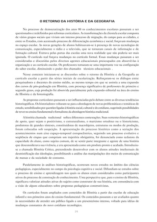 O RETORNO DA HISTÓRIA E DA GEOGRAFIA

      No processo de democratização dos anos 80 os conhecimentos escolares passaram a ser
questionados e redefinidos por reformas curriculares. As transformações da clientela escolar composta
de vários grupos sociais que viviam um intenso processo de migração, do campo para as cidades, e
entre os Estados, com acentuado processo de diferenciação econômica e social, forçavam mudanças
no espaço escolar. As novas gerações de alunos habituavam-se à presença de novas tecnologias de
comunicação, especialmente o rádio e a televisão, que se tornaram canais de informação e de
formação cultural. Entrava pelas portas das escolas uma nova realidade que não poderia ser mais
ignorada. O currículo real forçava mudanças no currículo formal. Essas mudanças passaram a ser
consideradas e discutidas pelos diversos agentes educacionais preocupados em absorvê-las à
organização e ao currículo escolar. Os professores tornaram-se uma importante voz na configuração
do saber escolar, diminuindo o poder dos chamados “técnicos educacionais”.
      Nesse contexto iniciaram-se as discussões sobre o retorno da História e da Geografia ao
currículo escolar a partir das séries iniciais de escolarização. Reforçaram-se os diálogos entre
pesquisadores e docentes do ensino médio, ao mesmo tempo em que se assistia a uma expansão
dos cursos de pós-graduação em História, com presença significativa de professores de primeiro e
segundo graus, cuja produção foi absorvida parcialmente pela expansão editorial na área do ensino
de História e da historiografia.
       As propostas curriculares passaram a ser influenciadas pelo debate entre as diversas tendências
historiográficas. Os historiadores voltaram-se para a abordagem de novas problemáticas e temáticas de
estudo, sensibilizados por questões ligadas à história social, cultural e do cotidiano, sugerindo possibilidades
de rever no ensino fundamental o formalismo da abordagem histórica tradicional.
      A história chamada “tradicional” sofreu diferentes contestações. Suas vertentes historiográficas
de apoio, quer sejam o positivismo, o estruturalismo, o marxismo ortodoxo ou o historicismo,
produtoras de grandes sínteses, constituidoras de macrobjetos, estruturas ou modos de produção,
foram colocadas sob suspeição. A apresentação do processo histórico como a seriação dos
acontecimentos num eixo espaço-temporal europocêntrico, seguindo um processo evolutivo e
seqüência de etapas que cumpriam um trajetória obrigatória, foi denunciada como redutora da
capacidade do aluno, como sujeito comum, de se sentir parte integrante e agente de uma história
que desconsiderava sua vivência, e era apresentada como um produto pronto e acabado. Introduziu-
se a chamada História Crítica, pretendendo desenvolver com os alunos atitudes intelectuais de
desmistificação das ideologias, possibilitando a análise das manipulações dos meios de comunicação
de massas e da sociedade de consumo.

       Paralelamente às análises historiográficas, ocorreram novos estudos no âmbito das ciências
pedagógicas, especialmente no campo da psicologia cognitiva e social. Difundiam-se estudos sobre
o processo de ensino e aprendizagem nos quais os alunos eram considerados como participantes
ativos do processo de construção do conhecimento. Uma perspectiva que, para o ensino de História,
significava valorizar atitudes ativas do sujeito como construtor de sua história, em consonância com
a visão de alguns educadores sobre propostas pedagógicas construtivistas.

      Os currículos foram ampliados com conteúdos de História a partir das escolas de educação
infantil e nos primeiros anos do ensino fundamental. Os conteúdos passaram a ser avaliados quanto
às necessidades de atender um público ligado a um presenteísmo intenso, voltado para idéias de
mudanças constantes do novo cotidiano tecnológico.

                                                     24
 