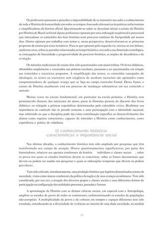 Os professores passaram a perceber a impossibilidade de se transmitir nas aulas o conhecimento
de toda a História da humanidade em todos os tempos, buscando alternativas às práticas reducionistas
e simplificadoras da história oficial. Questionando-se sobre se deveriam iniciar o ensino da História
por História do Brasil ou Geral alguns professores optaram por uma ordenação seqüencial e processual
que intercalasse os conteúdos das duas histórias num processo contínuo da Antiguidade até nossos
dias. Outros optaram por trabalhar com temas e, nessa perspectiva, desenvolveram-se as primeiras
propostas de ensino por eixos temáticos. Para os que optaram pela segunda via, iniciou-se um debate,
ainda em curso, sobre as questões relacionadas ao tempo histórico, revendo a sua dimensão cronológica,
as concepções de linearidade e progressividade do processo histórico, as noções de decadência e de
evolução.

      Os métodos tradicionais de ensino têm sido questionados com maior ênfase. Os livros didáticos,
difundidos amplamente e enraizados nas práticas escolares, passaram a ser questionados em relação
aos conteúdos e exercícios propostos. A simplificação dos textos, os conteúdos carregados de
ideologias, os testes ou exercícios sem exigência de nenhum raciocínio são apontados como
comprometedores de qualquer avanço que se faça no campo curricular formal. Dessa forma, o
ensino de História atualmente está em processo de mudanças substantivas em seu conteúdo e
método.

      Muitas vezes no ensino fundamental, em particular na escola primária, a História tem
permanecido distante dos interesses do aluno, presa às fórmulas prontas do discurso dos livros
didáticos ou relegada a práticas esporádicas determinadas pelo calendário cívico. Reafirmar sua
importância no currículo não se prende somente a uma preocupação com a identidade nacional,
mas sobretudo no que a disciplina pode dar como contribuição específica ao desenvolvimento dos
alunos como sujeitos conscientes, capazes de entender a História como conhecimento, como
experiência e prática de cidadania.

                          O conhecimento histórico:
                      características e importância social

       Nas últimas décadas, o conhecimento histórico tem sido ampliado por pesquisas que têm
transformado seu campo de atuação. Houve questionamentos significativos, por parte dos
historiadores, relativos aos agentes condutores da história — indivíduos e classes sociais —, sobre
os povos nos quais os estudos históricos devem se concentrar, sobre as fontes documentais que
devem ou podem ser usadas nas pesquisas e quais as ordenações temporais que devem ou podem
prevalecer.

       Tem sido criticada, simultaneamente, uma produção histórica que legitima determinados setores da
sociedade, vistos como únicos condutores da política da nação e de seus avanços econômicos. Tem sido
considerada, por sua vez, a atuação dos diversos grupos e classes sociais e suas diferentes formas de
participação na configuração das realidades presentes, passadas e futuras.

     A aproximação da História com as demais ciências sociais, em especial com a Antropologia,
ampliou os estudos de povos de todos os continentes, redimensionando os estudos de populações
não-européias. A multiplicidade de povos e de culturas em tempos e espaços diferentes tem sido
estudada, considerando-se a diversidade de vivências no interior de uma dada sociedade, na medida


                                                  25
 