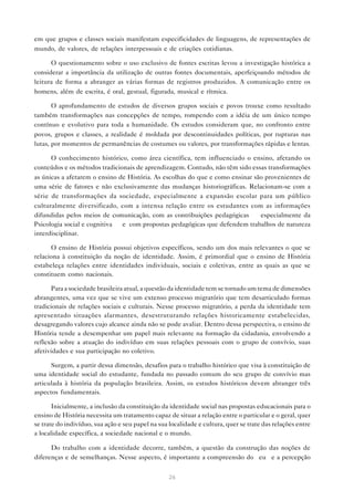 em que grupos e classes sociais manifestam especificidades de linguagens, de representações de
mundo, de valores, de relações interpessoais e de criações cotidianas.

      O questionamento sobre o uso exclusivo de fontes escritas levou a investigação histórica a
considerar a importância da utilização de outras fontes documentais, aperfeiçoando métodos de
leitura de forma a abranger as várias formas de registros produzidos. A comunicação entre os
homens, além de escrita, é oral, gestual, figurada, musical e rítmica.

       O aprofundamento de estudos de diversos grupos sociais e povos trouxe como resultado
também transformações nas concepções de tempo, rompendo com a idéia de um único tempo
contínuo e evolutivo para toda a humanidade. Os estudos consideram que, no confronto entre
povos, grupos e classes, a realidade é moldada por descontinuidades políticas, por rupturas nas
lutas, por momentos de permanências de costumes ou valores, por transformações rápidas e lentas.

      O conhecimento histórico, como área científica, tem influenciado o ensino, afetando os
conteúdos e os métodos tradicionais de aprendizagem. Contudo, não têm sido essas transformações
as únicas a afetarem o ensino de História. As escolhas do que e como ensinar são provenientes de
uma série de fatores e não exclusivamente das mudanças historiográficas. Relacionam-se com a
série de transformações da sociedade, especialmente a expansão escolar para um público
culturalmente diversificado, com a intensa relação entre os estudantes com as informações
difundidas pelos meios de comunicação, com as contribuições pedagógicas — especialmente da
Psicologia social e cognitiva — e com propostas pedagógicas que defendem trabalhos de natureza
interdisciplinar.

      O ensino de História possui objetivos específicos, sendo um dos mais relevantes o que se
relaciona à constituição da noção de identidade. Assim, é primordial que o ensino de História
estabeleça relações entre identidades individuais, sociais e coletivas, entre as quais as que se
constituem como nacionais.

       Para a sociedade brasileira atual, a questão da identidade tem se tornado um tema de dimensões
abrangentes, uma vez que se vive um extenso processo migratório que tem desarticulado formas
tradicionais de relações sociais e culturais. Nesse processo migratório, a perda da identidade tem
apresentado situações alarmantes, desestruturando relações historicamente estabelecidas,
desagregando valores cujo alcance ainda não se pode avaliar. Dentro dessa perspectiva, o ensino de
História tende a desempenhar um papel mais relevante na formação da cidadania, envolvendo a
reflexão sobre a atuação do indivíduo em suas relações pessoais com o grupo de convívio, suas
afetividades e sua participação no coletivo.

      Surgem, a partir dessa dimensão, desafios para o trabalho histórico que visa à constituição de
uma identidade social do estudante, fundada no passado comum do seu grupo de convívio mas
articulada à história da população brasileira. Assim, os estudos históricos devem abranger três
aspectos fundamentais.

       Inicialmente, a inclusão da constituição da identidade social nas propostas educacionais para o
ensino de História necessita um tratamento capaz de situar a relação entre o particular e o geral, quer
se trate do indivíduo, sua ação e seu papel na sua localidade e cultura, quer se trate das relações entre
a localidade específica, a sociedade nacional e o mundo.

      Do trabalho com a identidade decorre, também, a questão da construção das noções de
diferenças e de semelhanças. Nesse aspecto, é importante a compreensão do “eu” e a percepção


                                                   26
 