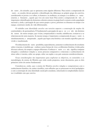 do “outro”, do estranho, que se apresenta como alguém diferente. Para existir a compreensão do
“outro”, os estudos devem permitir a identificação das diferenças no próprio grupo de convívio,
considerando os jovens e os velhos, os homens e as mulheres, as crianças e os adultos, e o “outro”
exterior, o “forasteiro”, aquele que vive em outro local. Para existir a compreensão do “nós”, é
importante a identificação de elementos culturais comuns no grupo local e comum a toda a população
nacional e, ainda, a percepção de que outros grupos e povos, próximos ou distantes no tempo e no
espaço, constroem modos de vida diferenciados.

      O trabalho com identidade envolve um terceiro aspecto: a construção de noções de
continuidade e de permanência. É fundamental a percepção de que o “eu” e o “nós” são distintos
de “outros” de outros tempos, que viviam, compreendiam o mundo, trabalhavam, vestiam-se e se
relacionavam de outra maneira. Ao mesmo tempo, é importante a compreensão de que o “outro” é,
simultaneamente, o “antepassado”, aquele que legou uma história e um mundo específico para ser
vivido e transformado.

      O conhecimento do “outro” possibilita, especialmente, aumentar o conhecimento do estudante
sobre si mesmo, à medida que conhece outras formas de viver, as diferentes histórias vividas pelas
diversas culturas, de tempos e espaços diferentes. Conhecer o “outro” e o “nós” significa comparar
situações e estabelecer relações e, nesse processo comparativo e relacional, o conhecimento do
aluno sobre si mesmo, sobre seu grupo, sobre sua região e seu país aumenta consideravelmente.

     Essas considerações são importantes para explicitar os objetivos, os conteúdos e as
metodologias do ensino de História que estão sendo propostos, neste documento, para os dois
primeiros ciclos do ensino fundamental.

       Considera-se, então, que o ensino de História envolve relações e compromissos com o
conhecimento histórico, de caráter científico, com reflexões que se processam no nível pedagógico
e com a construção de uma identidade social pelo estudante, relacionada às complexidades ineren-
tes à realidade com que convive.




                                                27
 