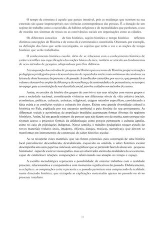 O tempo da estrutura é aquele que parece imutável, pois as mudanças que ocorrem na sua
extensão são quase imperceptíveis nas vivências contemporâneas das pessoas. É a duração de um
regime de trabalho como a escravidão, de hábitos religiosos e de mentalidades que perduram, o uso
de moedas nos sistemas de trocas ou as convivências sociais em organizações como as cidades.

       Os diferentes conceitos — de fato histórico, sujeito histórico e tempo histórico — refletem
distintas concepções de História e de como ela é estruturada e constituída. Orientam, por exemplo,
na definição dos fatos que serão investigados, os sujeitos que terão a voz e as noções de tempo
histórico que serão trabalhadas.

      O conhecimento histórico escolar, além de se relacionar com o conhecimento histórico de
caráter científico nas especificações das noções básicas da área, também se articula aos fundamentos
de seus métodos de pesquisa, adaptando-os para fins didáticos.

       A transposição dos métodos de pesquisa da História para o ensino de História propicia situações
pedagógicas privilegiadas para o desenvolvimento de capacidades intelectuais autônomas do estudante na
leitura de obras humanas, do presente e do passado. A escolha dos conteúdos, por sua vez, que possam levar
o aluno a desenvolver noções de diferença e de semelhança, de continuidade e de permanência, no tempo e
no espaço, para a constituição de sua identidade social, envolve cuidados nos métodos de ensino.

      Assim, os estudos da história dos grupos de convívio e nas suas relações com outros grupos e
com a sociedade nacional, considerando vivências nos diferentes níveis da vida coletiva (sociais,
econômicas, políticas, culturais, artísticas, religiosas), exigem métodos específicos, considerando a
faixa etária e as condições sociais e culturais dos alunos. Existe uma grande diversidade cultural e
histórica no País, explicada por sua extensão territorial e pela história de seu povoamento. As
diferenças sociais e econômicas da população brasileira acarretaram formas diversas de registros
históricos. Assim, há um grande número de pessoas que não fazem uso da escrita, tanto porque não
tiveram acesso a processos formais de alfabetização como porque pertencem a culturas ágrafas,
como no caso de populações indígenas. Nesse sentido, o trabalho pedagógico requer estudo de
novos materiais (relatos orais, imagens, objetos, danças, músicas, narrativas), que devem se
transformar em instrumentos de construção do saber histórico escolar.

      Ao se recuperar esses materiais, que são fontes potenciais para construção de uma história
local parcialmente desconhecida, desvalorizada, esquecida ou omitida, o saber histórico escolar
desempenha um outro papel na vida local, sem significar que se pretende fazer do aluno um “pequeno
historiador” capaz de escrever monografias, mas um observador atento das realidades do seu entorno,
capaz de estabelecer relações, comparações e relativizando sua atuação no tempo e espaço.

       A escolha metodológica representa a possibilidade de orientar trabalhos com a realidade
presente, relacionando-a e comparando-a com momentos significativos do passado. Didaticamente,
as relações e as comparações entre o presente e o passado permitem uma compreensão da realidade
numa dimensão histórica, que extrapola as explicações sustentadas apenas no passado ou só no
presente imediato.




                                                    31
 