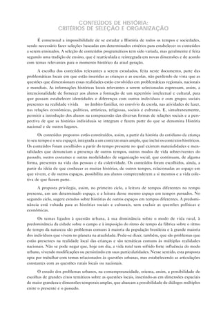 CONTEÚDOS DE HISTÓRIA:
                  CRITÉRIOS DE SELEÇÃO E ORGANIZAÇÃO

      É consensual a impossibilidade de se estudar a História de todos os tempos e sociedades,
sendo necessário fazer seleções baseadas em determinados critérios para estabelecer os conteúdos
a serem ensinados. A seleção de conteúdos programáticos tem sido variada, mas geralmente é feita
segundo uma tradição de ensino, que é rearticulada e reintegrada em novas dimensões e de acordo
com temas relevantes para o momento histórico da atual geração.

      A escolha dos conteúdos relevantes a serem estudados, feita neste documento, parte das
problemáticas locais em que estão inseridas as crianças e as escolas, não perdendo de vista que as
questões que dimensionam essas realidades estão envolvidas em problemáticas regionais, nacionais
e mundiais. As informações históricas locais relevantes a serem selecionadas expressam, assim, a
intencionalidade de fornecer aos alunos a formação de um repertório intelectual e cultural, para
que possam estabelecer identidades e diferenças com outros indivíduos e com grupos sociais
presentes na realidade vivida — no âmbito familiar, no convívio da escola, nas atividades de lazer,
nas relações econômicas, políticas, artísticas, religiosas, sociais e culturais. E, simultaneamente,
permitir a introdução dos alunos na compreensão das diversas formas de relações sociais e a pers-
pectiva de que as histórias individuais se integram e fazem parte do que se denomina História
nacional e de outros lugares.

       Os conteúdos propostos estão constituídos, assim, a partir da história do cotidiano da criança
(o seu tempo e o seu espaço), integrada a um contexto mais amplo, que inclui os contextos históricos.
Os conteúdos foram escolhidos a partir do tempo presente no qual existem materialidades e men-
talidades que denunciam a presença de outros tempos, outros modos de vida sobreviventes do
passado, outros costumes e outras modalidades de organização social, que continuam, de alguma
forma, presentes na vida das pessoas e da coletividade. Os conteúdos foram escolhidos, ainda, a
partir da idéia de que conhecer as muitas histórias, de outros tempos, relacionadas ao espaço em
que vivem, e de outros espaços, possibilita aos alunos compreenderem a si mesmos e a vida cole-
tiva de que fazem parte.

     A proposta privilegia, assim, no primeiro ciclo, a leitura de tempos diferentes no tempo
presente, em um determinado espaço, e a leitura desse mesmo espaço em tempos passados. No
segundo ciclo, sugere estudos sobre histórias de outros espaços em tempos diferentes. A predomi-
nância está voltada para as histórias sociais e culturais, sem excluir as questões políticas e
econômicas.

      Os temas ligados à questão urbana, à sua dominância sobre o modo de vida rural, à
predominância da cidade sobre o campo e à imposição do ritmo de tempo da fábrica sobre o ritmo
de tempo da natureza são problemas comuns à maioria da população brasileira e à grande maioria
dos indivíduos que vivem no planeta na atualidade. Pode-se dizer, também, que são problemas que
estão presentes na realidade local das crianças e são temáticas comuns às múltiplas realidades
nacionais. Não se pode negar que, hoje em dia, a vida rural tem sofrido forte influência do modo
urbano, vivendo modificações ou persistindo em suas particularidades. Nesse sentido, esta proposta
opta por trabalhar com temas relacionados às questões urbanas, mas estabelecendo as articulações
constantes com as questões rurais locais ou nacionais.

      O estudo dos problemas urbanos, na contemporaneidade, orienta, assim, a possibilidade de
escolhas de grandes eixos temáticos sobre as questões locais, inserindo-as em dimensões espaciais
de maior grandeza e dimensões temporais amplas, que abarcam a possibilidade de diálogos múltiplos
entre o presente e o passado.
 