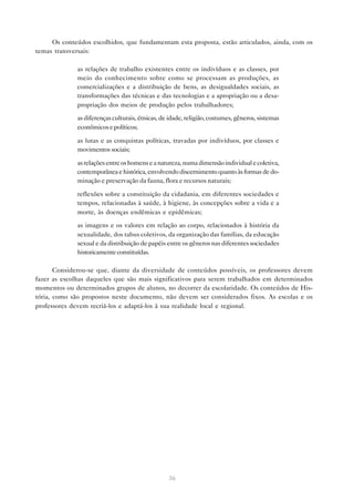 Os conteúdos escolhidos, que fundamentam esta proposta, estão articulados, ainda, com os
temas transversais:

           • as relações de trabalho existentes entre os indivíduos e as classes, por
             meio do conhecimento sobre como se processam as produções, as
             comercializações e a distribuição de bens, as desigualdades sociais, as
             transformações das técnicas e das tecnologias e a apropriação ou a desa-
             propriação dos meios de produção pelos trabalhadores;

           • as diferenças culturais, étnicas, de idade, religião, costumes, gêneros, sistemas
             econômicos e políticos;

           • as lutas e as conquistas políticas, travadas por indivíduos, por classes e
             movimentos sociais;

           • as relações entre os homens e a natureza, numa dimensão individual e coletiva,
             contemporânea e histórica, envolvendo discernimento quanto às formas de do-
             minação e preservação da fauna, flora e recursos naturais;

           • reflexões sobre a constituição da cidadania, em diferentes sociedades e
             tempos, relacionadas à saúde, à higiene, às concepções sobre a vida e a
             morte, às doenças endêmicas e epidêmicas;
           • as imagens e os valores em relação ao corpo, relacionados à história da
             sexualidade, dos tabus coletivos, da organização das famílias, da educação
             sexual e da distribuição de papéis entre os gêneros nas diferentes sociedades
             historicamente constituídas.

       Considerou-se que, diante da diversidade de conteúdos possíveis, os professores devem
fazer as escolhas daqueles que são mais significativos para serem trabalhados em determinados
momentos ou determinados grupos de alunos, no decorrer da escolaridade. Os conteúdos de His-
tória, como são propostos neste documento, não devem ser considerados fixos. As escolas e os
professores devem recriá-los e adaptá-los à sua realidade local e regional.




                                                  36
 