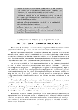 • reconhecer algumas permanências e transformações sociais, econômi-
               cas e culturais nas vivências cotidianas das famílias, da escola e da
               coletividade, no tempo, no mesmo espaço de convivência;

             • caracterizar o modo de vida de uma coletividade indígena, que vive ou
               viveu na região, distinguindo suas dimensões econômicas, sociais,
               culturais, artísticas e religiosas;

             • identificar diferenças culturais entre o modo de vida de sua localidade e
               o da comunidade indígena estudada;

             • estabelecer relações entre o presente e o passado;

             • identificar alguns documentos históricos e fontes de informações
               discernindo algumas de suas funções.




                 Conteúdos de História para o primeiro ciclo
                EIXO TEMÁTICO: HISTÓRIA LOCAL E DO COTIDIANO

      Os conteúdos de História para o primeiro ciclo enfocam, preferencialmente, diferentes histórias
pertencentes ao local em que o aluno convive, dimensionadas em diferentes tempos.

       Prevalecem estudos comparativos, distinguindo semelhanças e diferenças, permanências e
transformações de costumes, modalidades de trabalho, divisão de tarefas, organizações do grupo familiar e
formas de relacionamento com a natureza. A preocupação com os estudos de história local é a de que os
alunos ampliem a capacidade de observar o seu entorno para a compreensão de relações sociais e econômicas
existentes no seu próprio tempo e reconheçam a presença de outros tempos no seu dia-a-dia.

       Ao ingressarem na escola, as crianças passam a diversificar os seus convívios, ultrapassando
as relações de âmbito familiar e interagindo, também, com um outro grupo social — estudantes,
educadores e outros profissionais —, caracterizado pela diversidade, e, ao mesmo tempo, por rela-
ções entre iguais. A própria classe possui um histórico no qual o aluno terá participação ativa. Sendo
um ambiente que abarca uma dada complexidade, os estudos históricos aprofundam, inicialmente,
temas que dão conta de distinguir as relações sociais e econômicas submersa nessas relações
escolares, ampliando-as para dimensões coletivas, que abarcam as relações estabelecidas na sua
localidade.

     Os estudos da história local conduzem aos estudos dos diferentes modos de viver no presente
e em outros tempos, que existem ou que existiram no mesmo espaço.

       Nesse sentido, a proposta para os estudos históricos é de favorecer o desenvolvimento das capacidades
de diferenciação e identificação, com a intenção de expor as permanências de costumes e relações sociais,
as mudanças, as diferenças e as semelhanças das vivências coletivas, sem julgar grupos sociais,
classificando-os como mais “evoluídos” ou “atrasados”.

      Como se trata de estudos, em parte, sobre a história local, as informações propiciam pesquisas com
depoimentos e relatos de pessoas da escola, da família e de outros grupos de convívio, fotografias
e gravuras, observações e análises de comportamentos sociais e de obras humanas: habitações,
utensílios caseiros, ferramentas de trabalho, vestimentas, produção de alimentos, brincadeiras,
músicas, jogos, entre outros.

                                                   40
 