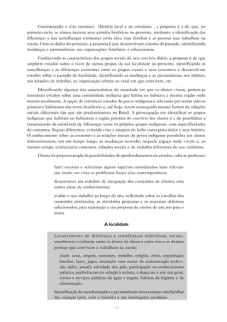 Considerando o eixo temático “História local e do cotidiano”, a proposta é a de que, no
primeiro ciclo, os alunos iniciem seus estudos históricos no presente, mediante a identificação das
diferenças e das semelhanças existentes entre eles, suas famílias e as pessoas que trabalham na
escola. Com os dados do presente, a proposta é que desenvolvam estudos do passado, identificando
mudanças e permanências nas organizações familiares e educacionais.

      Conhecendo as características dos grupos sociais de seu convívio diário, a proposta é de que
ampliem estudos sobre o viver de outros grupos da sua localidade no presente, identificando as
semelhanças e as diferenças existentes entre os grupos sociais e seus costumes; e desenvolvam
estudos sobre o passado da localidade, identificando as mudanças e as permanências nos hábitos,
nas relações de trabalho, na organização urbana ou rural em que convivem, etc.

      Identificando algumas das características da sociedade em que os alunos vivem, podem-se
introduzir estudos sobre uma comunidade indígena que habita ou habitava a mesma região onde
moram atualmente. A opção de introduzir estudos de povos indígenas é relevante por terem sido os
primeiros habitantes das terras brasileiras e, até hoje, terem conseguido manter formas de relações
sociais diferentes das que são predominantes no Brasil. A preocupação em identificar os grupos
indígenas que habitam ou habitaram a região próxima do convívio dos alunos é a de possibilitar a
compreensão da existência de diferenças entre os próprios grupos indígenas, com especificidades
de costumes, línguas diferentes, evitando criar a imagem do índio como povo único e sem história.
O conhecimento sobre os costumes e as relações sociais de povos indígenas possibilita aos alunos
dimensionarem, em um tempo longo, as mudanças ocorridas naquele espaço onde vivem e, ao
mesmo tempo, conhecerem costumes, relações sociais e de trabalho diferentes do seu cotidiano.
     Diante da proposta ampla de possibilidades de aprofundamentos de estudos, cabe ao professor:

           • fazer recortes e selecionar alguns aspectos considerados mais relevan-
             tes, tendo em vista os problemas locais e/ou contemporâneos;

           • desenvolver um trabalho de integração dos conteúdos de história com
             outras áreas de conhecimento;

           • avaliar o seu trabalho ao longo do ano, refletindo sobre as escolhas dos
             conteúdos priorizados, as atividades propostas e os materiais didáticos
             selecionados, para replanejar a sua proposta de ensino de um ano para o
             outro.

                                           A localidade

           • Levantamento de diferenças e semelhanças individuais, sociais,
             econômicas e culturais entre os alunos da classe e entre eles e as demais
             pessoas que convivem e trabalham na escola:
               • idade, sexo, origem, costumes, trabalho, religião, etnia, organização
                 familiar, lazer, jogos, interação com meios de comunicação (televi-
                 são, rádio, jornal), atividade dos pais, participação ou conhecimento
                 artístico, preferências em relação à música, à dança ou à arte em geral,
                 acesso a serviços públicos de água e esgoto, hábitos de higiene e de
                 alimentação.

           • Identificação de transformações e permanências dos costumes das famílias
             das crianças (pais, avós e bisavós) e nas instituições escolares:

                                                 41
 