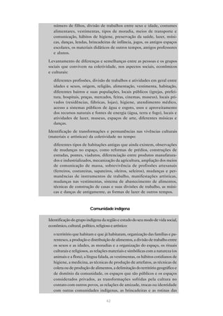 • número de filhos, divisão de trabalhos entre sexo e idade, costumes
     alimentares, vestimentas, tipos de moradia, meios de transporte e
     comunicação, hábitos de higiene, preservação da saúde, lazer, músi-
     cas, danças, lendas, brincadeiras de infância, jogos, os antigos espaços
     escolares, os materiais didáticos de outros tempos, antigos professores
     e alunos.

• Levantamento de diferenças e semelhanças entre as pessoas e os grupos
  sociais que convivem na coletividade, nos aspectos sociais, econômicos
  e culturais:

   • diferentes profissões, divisão de trabalhos e atividades em geral entre
     idades e sexos, origem, religião, alimentação, vestimenta, habitação,
     diferentes bairros e suas populações, locais públicos (igrejas, prefei-
     tura, hospitais, praças, mercados, feiras, cinemas, museus), locais pri-
     vados (residências, fábricas, lojas), higiene, atendimento médico,
     acesso a sistemas públicos de água e esgoto, usos e aproveitamento
     dos recursos naturais e fontes de energia (água, terra e fogo), locais e
     atividades de lazer, museus, espaços de arte, diferentes músicas e
     danças.
• Identificação de transformações e permanências nas vivências culturais
  (materiais e artísticas) da coletividade no tempo:
   • diferentes tipos de habitações antigas que ainda existem, observações
     de mudanças no espaço, como reformas de prédios, construções de
     estradas, pontes, viadutos, diferenciação entre produtos manufatura-
     dos e industrializados, mecanização da agricultura, ampliação dos meios
     de comunicação de massa, sobrevivência de profissões artesanais
     (ferreiros, costureiras, sapateiros, oleiros, seleiros), mudanças e per-
     manências de instrumentos de trabalho, manifestações artísticas,
     mudanças nas vestimentas, sistema de abastecimento de alimentos,
     técnicas de construção de casas e suas divisões de trabalho, as músi-
     cas e danças de antigamente, as formas de lazer de outros tempos.



                            Comunidade indígena

• Identificação do grupo indígena da região e estudo do seu modo de vida social,
  econômico, cultural, político, religioso e artístico:

   • o território que habitam e que já habitaram, organização das famílias e pa-
     rentesco, a produção e distribuição de alimentos, a divisão de trabalho entre
     os sexos e as idades, as moradias e a organização do espaço, os rituais
     culturais e religiosos, as relações materiais e simbólicas com a natureza (os
     animais e a flora), a língua falada, as vestimentas, os hábitos cotidianos de
     higiene, a medicina, as técnicas de produção de artefatos, as técnicas de
     coleta ou de produção de alimentos, a delimitação do território geográfico e
     de domínio da comunidade, os espaços que são públicos e os espaços
     considerados privados, as transformações sofridas pela cultura no
     contato com outros povos, as relações de amizade, trocas ou identidade
     com outras comunidades indígenas, as brincadeiras e as rotinas das

                                      42
 