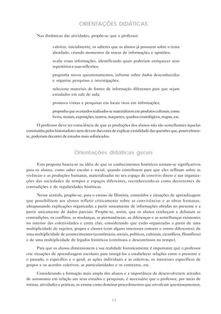 ORIENTAÇÕES DIDÁTICAS

      Nas dinâmicas das atividades, propõe-se que o professor:

            • valorize, inicialmente, os saberes que os alunos já possuem sobre o tema
              abordado, criando momentos de trocas de informações e opiniões;

            • avalie essas informações, identificando quais poderiam enriquecer seus
              repertórios e suas reflexões;

            • proponha novos questionamentos, informe sobre dados desconhecidos
              e organize pesquisas e investigações;

            • selecione materiais de fontes de informação diferentes para que sejam
              estudados em sala de aula;

            • promova visitas e pesquisas em locais ricos em informações;

            • proponha que os estudos realizados se materializem em produtos culturais, como
              livros, murais, exposições, teatros, maquetes, quadros cronológicos, mapas, etc.

       O professor deve ter consciência de que as produções dos alunos não são semelhantes àquelas
construídas pelos historiadores nem devem dar conta de explicar a totalidade das questões que, possivelmen-
te, poderiam decorrer de estudos mais sofisticados.



                             Orientações didáticas gerais

      Esta proposta baseia-se na idéia de que os conhecimentos históricos tornam-se significativos
para os alunos, como saber escolar e social, quando contribuem para que eles reflitam sobre as
vivências e as produções humanas, materializadas no seu espaço de convívio direto e nas organiza-
ções das sociedades de tempos e espaços diferentes, reconhecendo-as como decorrentes de
contradições e de regularidades históricas.

      Nesse sentido, propõe-se, para o ensino de História, conteúdos e situações de aprendizagem
que possibilitem aos alunos refletir criticamente sobre as convivências e as obras humanas,
ultrapassando explicações organizadas a partir unicamente de informações obtidas no presente e a
partir unicamente de dados parciais. Propõe-se, assim, que os alunos conheçam e debatam as
contradições, os conflitos, as mudanças, as permanências, as diferenças e as semelhanças existentes
no interior das coletividades e entre elas, considerando que estão organizadas a partir de uma
multiplicidade de sujeitos, grupos e classes (com alguns interesses comuns e outros diferentes), de
uma multiplicidade de acontecimentos (econômicos, sociais, políticos, culturais, científicos, filosóficos)
e de uma multiplicidade de legados históricos (contínuos e descontínuos no tempo).
       Para que os alunos dimensionem a sua realidade historicamente é importante que o professor
crie situações de aprendizagem escolares para instigá-los a estabelecer relações entre o presente e
o passado, o específico e o geral, as ações individuais e as coletivas, os interesses específicos de
grupos e os acordos coletivos, as particularidades e os contextos, etc.

      Considerando a formação mais ampla dos alunos e a importância de desenvolverem atitudes
de autonomia em relação aos seus estudos e pesquisas, é necessário que o professor, por meio de
rotinas, atividades e práticas, os ensine como dominar procedimentos que envolvam questionamentos,


                                                    53
 