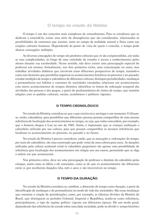O tempo no estudo da História

      O tempo é um dos conceitos mais complexos de entendimento. Para os estudiosos que se
dedicam a entendê-lo, existe uma série de abrangências que são consideradas, relacionadas às
possibilidades de contornos que assume, tanto no campo da realidade natural e física como nas
criações culturais humanas. Dependendo do ponto de vista de quem o concebe, o tempo pode
abarcar concepções múltiplas.

      As diversas concepções de tempo são produtos culturais que só são compreendidas, em todas
as suas complexidades, ao longo de uma variedade de estudos e acesso a conhecimentos pelos
alunos durante sua escolaridade. Nesse sentido, não deve existir uma preocupação especial do
professor em ensinar, formalmente, nos dois primeiros ciclos, uma conceituação ou outra, mas
trabalhar atividades didáticas que envolvam essas diferentes perspectivas de tempo, tratando-o
como um elemento que possibilita organizar os acontecimentos históricos no presente e no passado:
estudar medições de tempo e calendários de diferentes culturas; distinguir periodicidades, mudanças
e permanências nos hábitos e costumes de sociedades estudadas; relacionar um acontecimento
com outros acontecimentos de tempos distintos; identificar os ritmos de ordenação temporal das
atividades das pessoas e dos grupos, a partir de predominâncias de ritmos de tempo, que mantêm
relações com os padrões culturais, sociais, econômicos e políticos vigentes.


                                O TEMPO CRONOLÓGICO

       No estudo da História, considera-se que o que existiu teve um lugar e um momento. Utilizam-
se, então, calendários, para possibilitar que diferentes pessoas possam compartilhar de uma mesma
referência de localização dos acontecimentos no tempo, ou seja, que todas concordem, por exemplo,
que o homem chegou à Lua no ano de 1969. Assim, é importante que as crianças conheçam o
calendário utilizado por sua cultura, para que possam compartilhar as mesmas referências que
localizam os acontecimentos no presente, no passado e no futuro.

       No estudo da História é preciso considerar, então, que as marcações e ordenações do tempo,
por meio de calendários, são uma construção que pode variar de uma cultura para outra. As datações
utilizadas pela cultura ocidental cristã (o calendário gregoriano) são apenas uma possibilidade de
referência para localização dos acontecimentos em relação uns aos outros, permitindo que se diga
a ordem em que aconteceram.
      Nos primeiros ciclos, deve ser uma preocupação do professor o domínio do calendário pelas
crianças, assim como as idéias a ele associadas, como as de que os acontecimentos são diferentes
entre si, por receberem datações (dia, mês e ano), e são irreversíveis no tempo.


                                 O TEMPO DA DURAÇÃO

      No estudo da História considera-se, também, a dimensão do tempo como duração, a partir da
identificação de mudanças e de permanências no modo de vida das sociedades. São essas mudanças
que orientam a criação de periodizações, como, por exemplo, as clássicas divisões da História do
Brasil, que distinguem os períodos Colonial, Imperial e República, tendo-se como referência,
principalmente, o tipo de regime político vigente em diferentes épocas. De um modo geral,
dependendo das referências de estudo sobre uma dada sociedade, pode-se dividir o tempo histórico

                                               58
 