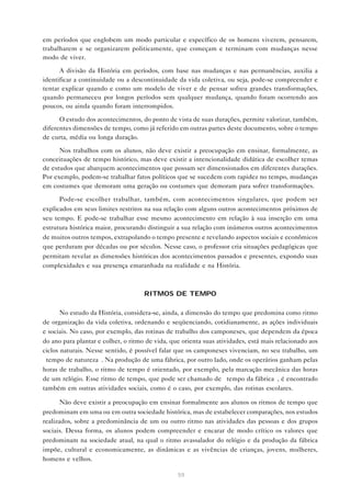 em períodos que englobem um modo particular e específico de os homens viverem, pensarem,
trabalharem e se organizarem politicamente, que começam e terminam com mudanças nesse
modo de viver.

      A divisão da História em períodos, com base nas mudanças e nas permanências, auxilia a
identificar a continuidade ou a descontinuidade da vida coletiva, ou seja, pode-se compreender e
tentar explicar quando e como um modelo de viver e de pensar sofreu grandes transformações,
quando permaneceu por longos períodos sem qualquer mudança, quando foram ocorrendo aos
poucos, ou ainda quando foram interrompidos.

      O estudo dos acontecimentos, do ponto de vista de suas durações, permite valorizar, também,
diferentes dimensões de tempo, como já referido em outras partes deste documento, sobre o tempo
de curta, média ou longa duração.

      Nos trabalhos com os alunos, não deve existir a preocupação em ensinar, formalmente, as
conceituações de tempo histórico, mas deve existir a intencionalidade didática de escolher temas
de estudos que abarquem acontecimentos que possam ser dimensionados em diferentes durações.
Por exemplo, podem-se trabalhar fatos políticos que se sucedem com rapidez no tempo, mudanças
em costumes que demoram uma geração ou costumes que demoram para sofrer transformações.

      Pode-se escolher trabalhar, também, com acontecimentos singulares, que podem ser
explicados em seus limites restritos na sua relação com alguns outros acontecimentos próximos de
seu tempo. E pode-se trabalhar esse mesmo acontecimento em relação à sua inserção em uma
estrutura histórica maior, procurando distinguir a sua relação com inúmeros outros acontecimentos
de muitos outros tempos, extrapolando o tempo presente e revelando aspectos sociais e econômicos
que perduram por décadas ou por séculos. Nesse caso, o professor cria situações pedagógicas que
permitam revelar as dimensões históricas dos acontecimentos passados e presentes, expondo suas
complexidades e sua presença emaranhada na realidade e na História.



                                     RITMOS DE TEMPO

       No estudo da História, considera-se, ainda, a dimensão do tempo que predomina como ritmo
de organização da vida coletiva, ordenando e seqüenciando, cotidianamente, as ações individuais
e sociais. No caso, por exemplo, das rotinas de trabalho dos camponeses, que dependem da época
do ano para plantar e colher, o ritmo de vida, que orienta suas atividades, está mais relacionado aos
ciclos naturais. Nesse sentido, é possível falar que os camponeses vivenciam, no seu trabalho, um
“tempo de natureza”. Na produção de uma fábrica, por outro lado, onde os operários ganham pelas
horas de trabalho, o ritmo de tempo é orientado, por exemplo, pela marcação mecânica das horas
de um relógio. Esse ritmo de tempo, que pode ser chamado de “tempo da fábrica”, é encontrado
também em outras atividades sociais, como é o caso, por exemplo, das rotinas escolares.

       Não deve existir a preocupação em ensinar formalmente aos alunos os ritmos de tempo que
predominam em uma ou em outra sociedade histórica, mas de estabelecer comparações, nos estudos
realizados, sobre a predominância de um ou outro ritmo nas atividades das pessoas e dos grupos
sociais. Dessa forma, os alunos podem compreender e encarar de modo crítico os valores que
predominam na sociedade atual, na qual o ritmo avassalador do relógio e da produção da fábrica
impõe, cultural e economicamente, as dinâmicas e as vivências de crianças, jovens, mulheres,
homens e velhos.

                                                 59
 
