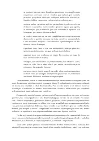 • se possível, integrar várias disciplinas, permitindo investigações mais
              conjunturais dos locais a serem visitados, que incluam, por exemplo,
              pesquisas geográficas, históricas, biológicas, ambientais, urbanísticas,
              literárias, hábitos e costumes, estilos artísticos, culinária, etc.;

            • antes de realizar a atividade, solicitar que os alunos organizem em forma
              de textos ou desenhos, mesmo sendo o professor aquele que registra,
              as informações que já dominam, para que subsidiem as hipóteses e as
              indagações que serão realizadas no local;

            • se possível, conseguir um ou mais especialistas para conversar com os
              alunos sobre o que irão encontrar na visita, ou sobre o tema estudado.
              Como no caso da pesquisa, a conversa com o especialista pode ser pos-
              terior ao estudo de campo;

            • o professor deve visitar o local com antecedência, para que possa ser,
              também, um informante e um guia ao longo dos trabalhos;

            • organizar, junto com os alunos, um roteiro de pesquisa, um mapa do
              local e uma divisão de tarefas;

            • conseguir, com antecedência ou posteriormente, para estudo na classe,
              mapas de várias épocas sobre o local, para análise da transformação da
              paisagem e da ocupação humana;

            • conversar com os alunos, antes da excursão, sobre condutas necessárias
              no local, como, por exemplo, interferências prejudiciais aos patrimônios
              ambientais, históricos, artísticos ou arqueológicos.

      Essas atividades podem se tornar mais ricas desde que não sejam utilizadas apenas como um
modo de aproximar a teoria escolar da observação direta. O conhecimento está sempre embasado
em teorias que orientam o olhar do observador. Para se estar aberto a um número maior de
informações é importante ter acesso a diferentes dados e conhecer várias teorias para interpretar
os fenômenos de modo cada vez mais complexo.

      Compreender as relações entre os homens significa compreendê-las não como universais e
genéricas, mas como específicas de uma determinada época, envoltas em um contexto. No contato
com a fonte de interpretação, pelo estudo do meio, podem ser criadas oportunidades para os alunos
confrontarem o que imaginavam ou sabiam, com o que a realidade apresenta como materialidade,
vida, com suas contradições dinâmicas. Nesse sentido, o que se observa provoca conflitos funda-
mentais, que instigam os alunos a compreender a diversidade de interpretações sobre uma mesma
realidade e a organizar as suas próprias conclusões como mais algumas possíveis.

      Um dos aspectos mais ricos nessas atividades é quando os estudantes têm a oportunidade de conviver
e conversar com os habitantes da região, imprimindo em suas lembranças a linguagem local, o vocabulário
diferenciado, as experiências, as vivências específicas, os costumes, a hospitalidade.

      Essas saídas podem propiciar o desenvolvimento do olhar histórico sobre a realidade. Isso
não significa apenas observar os dados visíveis. Com o auxílio dos habitantes locais e do professor,
 