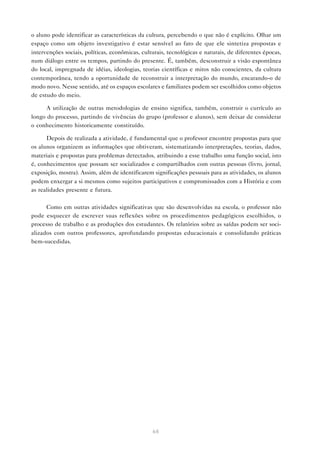 o aluno pode identificar as características da cultura, percebendo o que não é explícito. Olhar um
espaço como um objeto investigativo é estar sensível ao fato de que ele sintetiza propostas e
intervenções sociais, políticas, econômicas, culturais, tecnológicas e naturais, de diferentes épocas,
num diálogo entre os tempos, partindo do presente. É, também, desconstruir a visão espontânea
do local, impregnada de idéias, ideologias, teorias científicas e mitos não conscientes, da cultura
contemporânea, tendo a oportunidade de reconstruir a interpretação do mundo, encarando-o de
modo novo. Nesse sentido, até os espaços escolares e familiares podem ser escolhidos como objetos
de estudo do meio.

      A utilização de outras metodologias de ensino significa, também, construir o currículo ao
longo do processo, partindo de vivências do grupo (professor e alunos), sem deixar de considerar
o conhecimento historicamente constituído.

      Depois de realizada a atividade, é fundamental que o professor encontre propostas para que
os alunos organizem as informações que obtiveram, sistematizando interpretações, teorias, dados,
materiais e propostas para problemas detectados, atribuindo a esse trabalho uma função social, isto
é, conhecimentos que possam ser socializados e compartilhados com outras pessoas (livro, jornal,
exposição, mostra). Assim, além de identificarem significações pessoais para as atividades, os alunos
podem enxergar a si mesmos como sujeitos participativos e compromissados com a História e com
as realidades presente e futura.

      Como em outras atividades significativas que são desenvolvidas na escola, o professor não
pode esquecer de escrever suas reflexões sobre os procedimentos pedagógicos escolhidos, o
processo de trabalho e as produções dos estudantes. Os relatórios sobre as saídas podem ser soci-
alizados com outros professores, aprofundando propostas educacionais e consolidando práticas
bem-sucedidas.




                                                 64
 