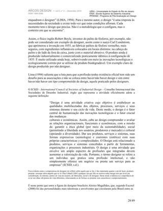 ARCOS DESIGN – vol.5, n° 2                    – Dezembro 2010              UERJ - Universidade do Estado do Rio de Janeiro
ISSN 1984-5596                                                             ESDI - Escola Superior de Desenho Industrial
                                                                           PPDESDI - Programa de Pós-Graduação em Design

enquadram o designer” (LIMA, 1994). Para o mesmo autor, o design “é uma resposta às
necessidades da sociedade e existe toda vez que estas condições afloram. Cada
momento tem o design que precisa. Não é a metodologia que o configura, mas o
contexto em que se encontra”.

Assim, o físico inglês Robert Boyle, inventor do palito de fósforos, por exemplo, não
pode ser considerado um exemplo de designer, assim como o sueco Carl Lundstrom,
que aprimorou a invenção em 1855, ao fabricar palitos de fósforo vermelho, mais
seguros, com ingredientes inflamáveis colocados em locais distintos: na cabeça do
palito e do lado de fora da caixa, junto com o material abrasivo. O produto ainda é
produzido industrialmente e comercializado praticamente idêntico à configuração de
1855. É muito utilizado ainda hoje, sobrevivendo em meio às inovações tecnológicas e
ecologicamente correto por se utilizar de produto biodegradável. Um exemplo claro de
design produzido por não designer.

Lima (1994) salienta que a luta para que a profissão tenha existência oficial tem sido um
desafio para as associações e não se coloca entre haver/não haver design e sim entre
haver/não haver um tipo comprometido de design, aquele praticado pelos designers.

O ICSID - International Council of Societies of Industrial Design – Conselho Internacional das
Sociedades de Desenho Industrial, órgão que representa a atividade oficialmente adota a
seguinte definição:

                          “Design é uma atividade criativa cujo objetivo é estabelecer as
                          qualidades multifacetadas dos objetos, processos, serviços e seus
                          sistemas durante o seu ciclo de vida. Deste modo, o design é o fator
                          central de humanização das inovações tecnológicas e o fator crucial
                          das mudanças
                          culturais e econômicas. Assim, cabe ao design compreender e avaliar
                          as relações organizacionais, funcionais e econômicas, com a missão
                          de: garantir a ética global (por meio da sustentabilidade), social
                          (permitindo a liberdade aos usuários, produtores e mercado) e cultural
                          (apoiando a diversidade). Dar aos produtos, serviços e sistemas, suas
                          formas expressivas (semiologia) e coerentes (estética) com suas
                          próprias características e complexidades. O Design está relacionado a
                          produtos, serviços e sistemas concebidos a partir de ferramentas,
                          organizações e processos industriais. O design é uma atividade que
                          envolve um amplo espectro de profissões que integradas devem
                          aumentar a valorização da vida. Portanto, o termo designer se refere a
                          um indivíduo que pratica uma profissão intelectual, e não
                          simplesmente oferece um negócio ou presta um serviço para as
                          empresas” (ICSID, s.d.).
Fica evidente como o compromisso do designer em refletir sobre aquilo que se faz, é tão importante quanto o ato de fazer, produzir,
projetar: enxergar além daquilo que se vê. Para Löbach (2001) qualquer um que fale ou escreva sobre design tem que levar em
consideração, no mínimo, pontos de vista do usuário, do fabricante, social e do designer. Deste modo evidencia-se a importância de
se ter um olhar sob pontos de vista diferentes, relacionando-os de forma a se projetar com consciência e comprometimento.


É neste ponto que entra a figura do designer brasileiro Aloísio Magalhães, que, segundo Escorel
(2000) foi das personalidades mais talentosas e envolventes que circularam pelo Brasil entre as



                                                                                                                           28/49
 