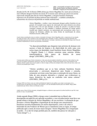 ARCOS DESIGN – vol.5, n° 2                    – Dezembro 2010               UERJ - Universidade do Estado do Rio de Janeiro
ISSN 1984-5596                                                              ESDI - Escola Superior de Desenho Industrial
                                                                            PPDESDI - Programa de Pós-Graduação em Design
décadas de 60 e 80. Já Dennis (2000) afirma que Aloísio Magalhães foi, muito provavelmente, o
mais influente designer brasileiro do século 20. O mesmo autor afirma que através da enorme
repercussão atingida pela obra de Aloísio Magalhães, o designer brasileiro finalmente
ingressava em um período de pleno potencial para realizações – e também contradições –
característico do exercício da profissão no mundo multinacional.

                          Aloísio Magalhães, o melhor e mais interessante designer gráfico brasileiro de sua
                          geração, foi exemplar nesse aspecto da valorização dos traços distintivos da cultura
                          de nosso país. Com um rigor absoluto, no plano do conceito e no plano da forma,
                          conseguiu conjugar em seus trabalhos a tendência dominante do design gráfico
                          mundial que, naquele momento, era representada pelo racionalismo suíço, com o
                          emprego de elementos colhidos nas várias formas de manifestação da cultura
                          brasileira (Escorel, 2000, p.20).

A partir destas considerações torna-se evidente a elucidação do designer Aloísio Magalhães sobre o compromisso de sua atuação.
No campo do design, onde a referência é base metodológica para a produção, as idéias e influências do design dominante são
incorporadas quase que num processo inconsciente. Saber discernir e enxergar a importância da identidade do design como forma de
se projetar mundialmente foi uma de suas principais contribuições.



                          “As duas personalidades que chegaram mais próximo de alcançar com
                          sucesso a fusão da limpeza e da objetividade do estilo suíço com
                          certos traços da identidade visual brasileira foram Aloísio Magalhães
                          e Rogério Duarte [...] Aloísio construiu umas carreiras sólidas,
                          transformando-se      num     marco      da     história   do   nosso
                          design”.(ESCOREL, 2000, p.28).
A mesma autora enfatiza que Aloísio sistematizou a visão acerca da necessidade de identificar e preservar o bem cultural ao criar
uma série de imagens extremamente expressivas, entre elas a do estilingue, fazendo uma analogia com a força prospectiva das
tradições culturais: quanto mais um povo puder se voltar no tempo, em busca da avaliação crítica e afetiva de suas raízes, maior será
a força de sua projeção para o futuro.



                          “Aloísio acreditava que se os bens culturais brasileiros fossem
                          preservados e estivessem disponíveis para fruição e consulta,
                          certamente serviriam como base para a construção do nosso futuro, na
                          linha de uma proposta alternativa e original, que evidenciasse os
                          traços distintivos da nação no confronto com outras culturas”
                          (ESCOREL, 2000, p.21)
Camargo (2003) cita Aloísio como um criador profundamente ligado às artes gráficas, que sempre se preocupou com o
reconhecimento da importância do design na vida moderna e com uma identidade brasileira para este trabalho. Braga (2004)
complementa que Aloísio voltou-se em direção ao fazer


simples, para as bases do bom artesanato, instigando designers a voltarem-se para aspectos da cultura brasileira no que lhe é mais
peculiar, ou seja, a sua pluralidade.


Ainda segundo Braga (2004) o design como é entendido hoje no Brasil, não
desempenha um papel de arte aplicada secundária, e esse reconhecimento atual deve um
grande tributo à atuação de Aloisio Magalhães e de seu escritório. A afirmação de que
devemos a Aloisio Magalhães a legitimação de um design com características
brasileiras encontra fundamentos em muitos depoimentos, como o do crítico e
historiador de arte Frederico de Morais que se manifestou como se segue, no artigo
publicado após a morte do nosso maior designer: Aloísio Magalhães foi a imaginação
no poder... E se não foi tempo perdido para ele, também não parece ter sido para o
"nosso design" (...).


                                                                                                                            29/49
 