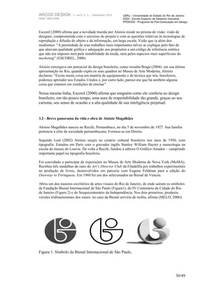 ARCOS DESIGN – vol.5, n° 2       – Dezembro 2010      UERJ - Universidade do Estado do Rio de Janeiro
ISSN 1984-5596                                        ESDI - Escola Superior de Desenho Industrial
                                                      PPDESDI - Programa de Pós-Graduação em Design


Escorel (2000) afirma que a novidade trazida por Aloísio reside no prisma de visão: visão de
designer, comprometida com o universo do projeto e com as questões relativas às tecnologias de
reprodução e difusão do objeto e da informação, em larga escala. Visão que ia além dos
modismos: “A perenidade de seus trabalhos mais importantes talvez se explique pelo fato de
que aliavam qualidade gráfica e adequação aos propósitos a um código de referência estética
que não era imposto nem pela instabilidade da moda, nem pelos aspectos mais superficiais do
marketing” (ESCOREL, 2000)

Aloísio enxergava um potencial do design brasileiro, como ressalta Braga (2004): em sua última
apresentação no Rio, quando expôs os seus quadros no Museu de Arte Moderna, Aloísio
declarou: “Existe muita coisa em matéria de equipamento e de técnica que nós, brasileiros,
podemos aprender nos Estados Unidos e, por outro lado, parece-me que há também alguma
coisa que estamos em condições de ensinar”.

Nessa mesma linha, Escorel (2000) afirma que ninguém como ele conferiu ao design
brasileiro, em tão pouco tempo, uma aura de respeitabilidade tão grande, graças ao seu
carisma, seu senso de ocasião e a alta qualidade de sua inteligência projetual.


3.2 - Breve panorama da vida e obra de Aloísio Magalhães

Aloísio Magalhães nasceu no Recife, Pernambuco, no dia 5 de novembro de 1927. Sua família
pertencia à elite da sociedade pernambucana. Formou-se em Direito.

Segundo Leal (2002) Aloísio surgiu no cenário cultural brasileiro nos anos de 1950, com
tipografia. Estudou em Paris com o gravador inglês Stanley William Hayter e museologia na
escola do museu do Louvre. De volta a Recife, fundou a editora O Gráfico Amador – cumprindo
importante papel na tipografia brasileira.

Foi convidado a participar de exposições no Museu de Arte Moderna de Nova York (MoMA).
Recebeu três medalhas de ouro do Art’s Director Club da Filadélfia por trabalhos experimentais
na produção de livros, desenvolvidos em parceria com Eugene Feldman para a edição do
Doorway to Portuguese. Em 1960 foi um dos selecionados na Bienal de Veneza.

Abriu um dos maiores escritórios de artes visuais do Rio de Janeiro, de onde saíram os símbolos
da Fundação Bienal Internacional de São Paulo (Figura1), do IV Centenário da Cidade do Rio
de Janeiro (Figura 2) e do Sesquicentenário da Independência. Nos dois primeiros, produziu
versões tridimensionais dos sinais: no caso da Bienal serviria de troféu, afirma (MELO, 2006).




Figura 1. Símbolo da Bienal Internacional de São Paulo.




                                                                                            30/49
 