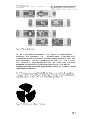 ARCOS DESIGN – vol.5, n° 2     – Dezembro 2010   UERJ - Universidade do Estado do Rio de Janeiro
ISSN 1984-5596                                   ESDI - Escola Superior de Desenho Industrial
                                                 PPDESDI - Programa de Pós-Graduação em Design




Figura 3. Notas do Cruzeiro.


Em 1960 foi um dos fundadores da ESDI – Escola Superior de Desenho Industrial. “A
presença de Aloísio Magalhães na ESDI [...] certamente ajudou a escola a dosar certos
excessos funcionalistas, temperando-os com possibilidades de cunho mais lúdico, onde
a ambigüidade estética tinha licença para se manifestar” (ESCOREL, 2000). A mesma
autora afirma que, na crise que paralisou a ESDI em 1968, Aloísio tentava mostrar que
sem técnica, sem domínio da expressão e dos processos, como o tinha o artesão
medieval que era o exemplo que ele sempre lembrava, não haveria, em design, aventura
conceitual que se sustentasse.

Em 1970 tornou-se assessor da Casa da Moeda. Desenvolveu projetos de identidade
visual para o Banco Nacional (Figura 4), Banespa, Companhia Souza Cruz e Petrobrás
(Figura 5), logotipo do Banco Boa Vista (Figura 6), Light (Figura 7).




Figura 4 – Símbolo para o Banco Nacional.




                                                                                       32/49
 