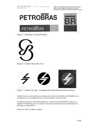 ARCOS DESIGN – vol.5, n° 2       – Dezembro 2010      UERJ - Universidade do Estado do Rio de Janeiro
ISSN 1984-5596                                        ESDI - Escola Superior de Desenho Industrial
                                                      PPDESDI - Programa de Pós-Graduação em Design




Figura 5 – Identidade Visual da Petrobrás.




Figura 6 – Símbolo Banco Boa Vista.




Figura 7 – Símbolo da Light - Companhia de Energia Elétrica do Rio de Janeiro.


Também lecionou como professor-convidado na Escola de Arte do Museu da Filadélfia e fez
conferências na Universidade de Yale e no Pratt Institutte, em Nova York.

Foi diretor do Instituto do Patrimônio Histórico e Artístico Nacional (IPHAN), onde cria a
fundação Pró-Memória. Dois anos depois é nomeado secretário da Cultura do Ministério da
Educação e Cultura (MEC).

Morreu em 1982, em Pádua, na Itália.




                                                                                            33/49
 