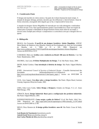 ARCOS DESIGN – vol.5, n° 2      – Dezembro 2010       UERJ - Universidade do Estado do Rio de Janeiro
ISSN 1984-5596                                        ESDI - Escola Superior de Desenho Industrial
                                                      PPDESDI - Programa de Pós-Graduação em Design


5 – Considerações Finais

O design está inserido em vários setores e faz parte da vivência humana há muito tempo. A
atuação do designer abrange, portanto, decisões que vão influenciar a vida do homem. Atuar de
forma consciente, enxergando além daquilo que se faz, é imprescindível nessa área.

A atuação do designer Aloísio Magalhães foi marcada por sua visão abrangente e totalizadora
dos fatos em que viveu. Seus questionamentos quanto à necessidade de se fazer um resgate da
cultura para se projetar a identidade do design brasileiro foram muito além de seu tempo, e
servem como exemplo para reforçar o compromisso e a consciência com que o designer deve-se
apoiar.


6 - Bibliografia

BRAGA, Isis Fernandes. O perfil de um designer brasileiro: Aloísio Magalhães. ANPAP.
Maria Beatriz de Medeiros [org.] Brasília: Editora da Pós-Graduação em Artes da Universidade
de     Brasília,  vol.   1,    2004.      p.    91    a    102,   2004.    Disponível    em
http://www.scribd.com/doc/13363/O-perfil-de-um-designer-brasileiro-Aloisio-Magalhaes
Acesso em 08/05/08 às 18:35.

CAMARGO, Mário de. Gráfica: arte e indústria no Brasil: 180 anos de História. 2 ed. São
Paulo: Bandeirantes, 2003.

ESCOREL, Ana Luísa. O Efeito Multiplicador do Design. 2º ed. São Paulo: Senac, 2000.

DENIS, Rafael Cardoso. Uma introdução à história do design. São Paulo: Edgard Blücher,
2000.

ICSID - International Council of Societies of Industrial Design – Conselho Internacional das
Sociedades                      deDesenhoIndustrial.(s.d.).Disponível                    em
http://www.icsid.org/about/about/articles31.htm?query_page=1 Acesso em 09/05/2008 às
22:42.

LEAL, Joice Joppert. Um olhar sobre o design brasileiro. São Paulo: Objeto Brasil, Instituto
Uniemp, Imprensa Oficial do Estado, 2002.


LIMA, Edna Lucia Cunha. Sobre Design e Designers. Estudos em Design, V.2, n.2. Anais
P&D Design, 1994.

LÖBACH, Bernd. Design Industrial: Bases para a configuração dos produtos industriais.
São Paulo: Edgard Blücher, 2001.

SUPERINTERESSANTE. Como surgiu o palito de fósforo? 14 ed. São Paulo: Abril, Nov.
1988. Disponível em http://super.abril.com.br/superarquivo/1988/conteudo_111397.shtml
Acesso em 08/05/2008 às 21:08.

MELO, Chico Homem de. O design gráfico brasileiro: anos 60. São Paulo: Cosac & Naify,
2006.

Luís Renato do Nascimento luisre@terra.com.br
Aniceh Farah Neves aniceh@faac.unesp.br
José Carlos Plácido da Silva placido@faac.unesp.br


                                                                                            34/49
 