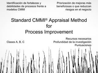 Identificación de fortalezas y
debilidades de procesos frente a
modelos CMMI

Priorización de mejoras más
beneficiosas o que reduzcan
riesgos en el negocio

Standard CMMI® Appraisal Method
for
Process Improvement
Clases A, B, C

Recursos necesarios
Profundidad de la investigación
Puntuaciones

 