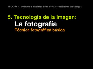 BLOQUE 1. Evolución histórica de la comunicación y la tecnología



5. Tecnología de la imagen:
      La fotografía
      Técnica fotográfica básica
 