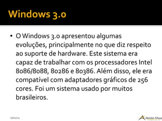 29/04/14
Windows 3.0
● OWindows 3.0 apresentou algumas
evoluções, principalmente no que diz respeito
ao suporte de hardware. Este sistema era
capaz de trabalhar com os processadores Intel
8086/8088, 80286 e 80386. Além disso, ele era
compatível com adaptadores gráficos de 256
cores. Foi um sistema usado por muitos
brasileiros.
 