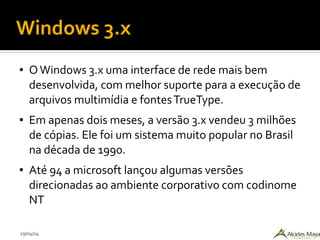 29/04/14
Windows 3.x
● OWindows 3.x uma interface de rede mais bem
desenvolvida, com melhor suporte para a execução de
arquivos multimídia e fontesTrueType.
● Em apenas dois meses, a versão 3.x vendeu 3 milhões
de cópias. Ele foi um sistema muito popular no Brasil
na década de 1990.
● Até 94 a microsoft lançou algumas versões
direcionadas ao ambiente corporativo com codinome
NT
 