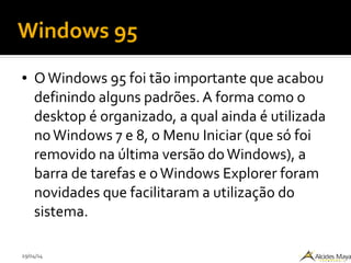 29/04/14
Windows 95
● OWindows 95 foi tão importante que acabou
definindo alguns padrões. A forma como o
desktop é organizado, a qual ainda é utilizada
noWindows 7 e 8, o Menu Iniciar (que só foi
removido na última versão doWindows), a
barra de tarefas e oWindows Explorer foram
novidades que facilitaram a utilização do
sistema.
 
