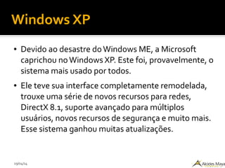 29/04/14
Windows XP
● Devido ao desastre doWindows ME, a Microsoft
caprichou noWindows XP. Este foi, provavelmente, o
sistema mais usado por todos.
● Ele teve sua interface completamente remodelada,
trouxe uma série de novos recursos para redes,
DirectX 8.1, suporte avançado para múltiplos
usuários, novos recursos de segurança e muito mais.
Esse sistema ganhou muitas atualizações.
 