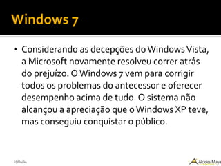 29/04/14
Windows 7
● Considerando as decepções doWindowsVista,
a Microsoft novamente resolveu correr atrás
do prejuízo. OWindows 7 vem para corrigir
todos os problemas do antecessor e oferecer
desempenho acima de tudo. O sistema não
alcançou a apreciação que oWindows XP teve,
mas conseguiu conquistar o público.
 