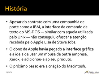 29/04/14
História
● Apesar do contrato com uma companhia de
porte como a IBM, a interface de comando de
texto do MS-DOS — similar com aquela utilizada
pelo Unix — não conseguiu ofuscar a atenção
recebida pelo Apple Lisa de Steve Jobs.
● O dono da Apple havia pegado a interface gráfica
e a ideia de usar um mouse de outra empresa,
Xerox, e adicionou-a ao seu produto.
● O próximo passo era a criação do Macintosh.
 