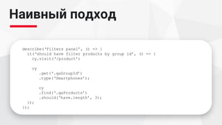 Наивный подход
describe(‘Filters panel’, () => {
it(‘should have filter products by group id’, () => {
cy.visit(‘/product’)
cy
.get(‘.qaGroupId’)
.type(‘Smartphones’);
cy
.find(‘.qaProducts’)
.should(‘have.length’, 3);
});
});
 