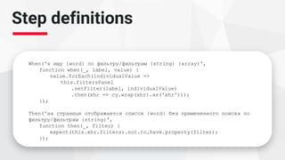 Step definitions
When('я ищу {word} по фильтру/фильтрам {string} {array}',
function when(_, label, value) {
value.forEach(individualValue =>
this.filtersPanel
.setFilter(label, individualValue)
.then(xhr => cy.wrap(xhr).as('xhr')));
});
Then('на странице отображается список {word} без примененного поиска по
фильтру/фильтрам {string}',
function then(_, filter) {
expect(this.xhr.filters).not.to.have.property(filter);
});
 