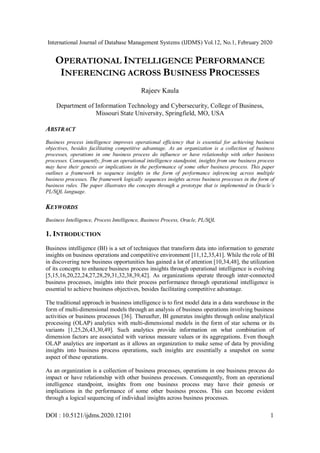 International Journal of Database Management Systems (IJDMS) Vol.12, No.1, February 2020
DOI : 10.5121/ijdms.2020.12101 1
OPERATIONAL INTELLIGENCE PERFORMANCE
INFERENCING ACROSS BUSINESS PROCESSES
Rajeev Kaula
Department of Information Technology and Cybersecurity, College of Business,
Missouri State University, Springfield, MO, USA
ABSTRACT
Business process intelligence improves operational efficiency that is essential for achieving business
objectives, besides facilitating competitive advantage. As an organization is a collection of business
processes, operations in one business process do influence or have relationship with other business
processes. Consequently, from an operational intelligence standpoint, insights from one business process
may have their genesis or implications in the performance of some other business process. This paper
outlines a framework to sequence insights in the form of performance inferencing across multiple
business processes. The framework logically sequences insights across business processes in the form of
business rules. The paper illustrates the concepts through a prototype that is implemented in Oracle’s
PL/SQL language.
KEYWORDS
Business Intelligence, Process Intelligence, Business Process, Oracle, PL/SQL
1. INTRODUCTION
Business intelligence (BI) is a set of techniques that transform data into information to generate
insights on business operations and competitive environment [11,12,35,41]. While the role of BI
in discovering new business opportunities has gained a lot of attention [10,34,48], the utilization
of its concepts to enhance business process insights through operational intelligence is evolving
[5,15,16,20,22,24,27,28,29,31,32,38,39,42]. As organizations operate through inter-connected
business processes, insights into their process performance through operational intelligence is
essential to achieve business objectives, besides facilitating competitive advantage.
The traditional approach in business intelligence is to first model data in a data warehouse in the
form of multi-dimensional models through an analysis of business operations involving business
activities or business processes [36]. Thereafter, BI generates insights through online analytical
processing (OLAP) analytics with multi-dimensional models in the form of star schema or its
variants [1,25,26,43,30,49]. Such analytics provide information on what combination of
dimension factors are associated with various measure values or its aggregations. Even though
OLAP analytics are important as it allows an organization to make sense of data by providing
insights into business process operations, such insights are essentially a snapshot on some
aspect of these operations.
As an organization is a collection of business processes, operations in one business process do
impact or have relationship with other business processes. Consequently, from an operational
intelligence standpoint, insights from one business process may have their genesis or
implications in the performance of some other business process. This can become evident
through a logical sequencing of individual insights across business processes.
 